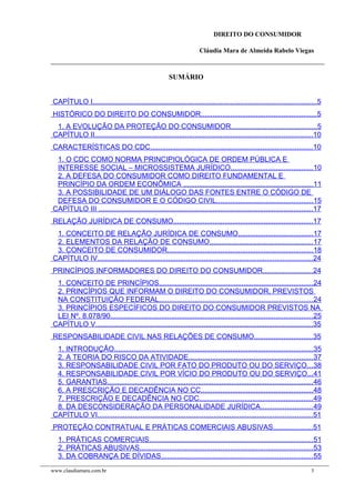 DIREITO DO CONSUMIDOR
Cláudia Mara de Almeida Rabelo Viegas
SUMÁRIO
CAPÍTULO I..................................................................................................................5
HISTÓRICO DO DIREITO DO CONSUMIDOR...........................................................5
1. A EVOLUÇÃO DA PROTEÇÃO DO CONSUMIDOR...........................................5
CAPÍTULO II...............................................................................................................10
CARACTERÍSTICAS DO CDC..................................................................................10
1. O CDC COMO NORMA PRINCIPIOLÓGICA DE ORDEM PÚBLICA E
INTERESSE SOCIAL – MICROSSISTEMA JURÍDICO..........................................10
2. A DEFESA DO CONSUMIDOR COMO DIREITO FUNDAMENTAL E
PRINCÍPIO DA ORDEM ECONÔMICA ..................................................................11
3. A POSSIBILIDADE DE UM DIÁLOGO DAS FONTES ENTRE O CÓDIGO DE
DEFESA DO CONSUMIDOR E O CÓDIGO CIVIL.................................................15
CAPÍTULO III .............................................................................................................17
RELAÇÃO JURÍDICA DE CONSUMO.......................................................................17
1. CONCEITO DE RELAÇÃO JURÍDICA DE CONSUMO......................................17
2. ELEMENTOS DA RELAÇÃO DE CONSUMO....................................................17
3. CONCEITO DE CONSUMIDOR..........................................................................18
CAPÍTULO IV.............................................................................................................24
PRINCÍPIOS INFORMADORES DO DIREITO DO CONSUMIDOR.........................24
1. CONCEITO DE PRINCÍPIOS..............................................................................24
2. PRINCÍPIOS QUE INFORMAM O DIREITO DO CONSUMIDOR, PREVISTOS
NA CONSTITUIÇÃO FEDERAL..............................................................................24
3. PRINCÍPIOS ESPECÍFICOS DO DIREITO DO CONSUMIDOR PREVISTOS NA
LEI Nº. 8.078/90.......................................................................................................25
CAPÍTULO V..............................................................................................................35
RESPONSABILIDADE CIVIL NAS RELAÇÕES DE CONSUMO..............................35
1. INTRODUÇÃO.....................................................................................................35
2. A TEORIA DO RISCO DA ATIVIDADE...............................................................37
3. RESPONSABILIDADE CIVIL POR FATO DO PRODUTO OU DO SERVIÇO...38
4. RESPONSABILIDADE CIVIL POR VÍCIO DO PRODUTO OU DO SERVIÇO...41
5. GARANTIAS........................................................................................................46
6. A PRESCRIÇÃO E DECADÊNCIA NO CC.........................................................48
7. PRESCRIÇÃO E DECADÊNCIA NO CDC..........................................................49
8. DA DESCONSIDERAÇÃO DA PERSONALIDADE JURÍDICA..........................49
CAPÍTULO VI.............................................................................................................51
PROTEÇÃO CONTRATUAL E PRÁTICAS COMERCIAIS ABUSIVAS....................51
1. PRÁTICAS COMERCIAIS...................................................................................51
2. PRÁTICAS ABUSIVAS........................................................................................53
3. DA COBRANÇA DE DÍVIDAS.............................................................................55
www.claudiamara.com.br 3
 