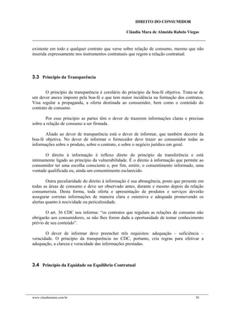 DIREITO DO CONSUMIDOR
Cláudia Mara de Almeida Rabelo Viegas
existente em todo e qualquer contrato que verse sobre relação de consumo, mesmo que não
inserida expressamente nos instrumentos contratuais que regem a relação contratual.
3.3 Princípio da Transparência
O princípio da transparência é corolário do princípio da boa-fé objetiva. Trata-se de
um dever anexo imposto pela boa-fé e que tem maior incidência na formação dos contratos.
Visa regular a propaganda, a oferta destinada ao consumidor, bem como o conteúdo do
contrato de consumo.
Por esse princípio as partes têm o dever de trazerem informações claras e precisas
sobre a relação de consumo a ser firmada.
Aliado ao dever de transparência está o dever de informar, que também decorre da
boa-fé objetiva. No dever de informar o fornecedor deve trazer ao consumidor todas as
informações sobre o produto, sobre o contrato, e sobre o negócio jurídico em geral.
O direito à informação é reflexo direto do princípio da transferência e está
intimamente ligado ao princípio da vulnerabilidade. É o direito à informação que permite ao
consumidor ter uma escolha consciente e, por fim, emitir, o consentimento informado, uma
vontade qualificada ou, ainda um consentimento esclarecido.
Outra peculiaridade do direito à informação é sua abrangência, posto que presente em
todas as áreas de consumo e deve ser observado antes, durante e mesmo depois da relação
consumerista. Desta forma, toda oferta e apresentação de produtos e serviços deverão
assegurar corretas informações de maneira clara e ostensiva e adequada promovendo os
alertas quanto à nocividade ou periculosidade.
O art. 36 CDC nos informa: “os contratos que regulam as relações de consumo não
obrigarão aos consumidores, se não lhes forem dada a oportunidade de tomar conhecimento
prévio de seu conteúdo”.
O dever de informar deve preencher três requisitos: adequação – suficiência –
veracidade. O princípio da transparência no CDC, portanto, cria regras para efetivar a
adequação, a clareza e veracidade das informações prestadas.
3.4 Princípio da Equidade ou Equilíbrio Contratual
www.claudiamara.com.br 30
 