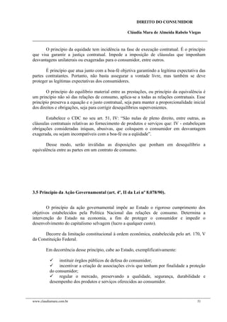 DIREITO DO CONSUMIDOR
Cláudia Mara de Almeida Rabelo Viegas
O princípio da equidade tem incidência na fase de execução contratual. É o princípio
que visa garantir a justiça contratual. Impede a imposição de cláusulas que imponham
desvantagens unilaterais ou exageradas para o consumidor, entre outros.
É princípio que atua junto com a boa-fé objetiva garantindo a legítima expectativa das
partes contratantes. Portanto, não basta assegurar a vontade livre, mas também se deve
proteger as legítimas expectativas dos consumidores.
O princípio do equilíbrio material entre as prestações, ou princípio da equivalência é
um princípio não só das relações de consumo, aplica-se a todas as relações contratuais. Esse
princípio preserva a equação e o justo contratual, seja para manter a proporcionalidade inicial
dos direitos e obrigações, seja para corrigir desequilíbrios supervenientes.
Estabelece o CDC no seu art. 51, IV: “São nulas de pleno direito, entre outras, as
cláusulas contratuais relativas ao fornecimento de produtos e serviços que: IV - estabeleçam
obrigações consideradas iníquas, abusivas, que coloquem o consumidor em desvantagem
exagerada, ou sejam incompatíveis com a boa-fé ou a eqüidade”.
Desse modo, serão inválidas as disposições que ponham em desequilíbrio a
equivalência entre as partes em um contrato de consumo.
3.5 Princípio da Ação Governamental (art. 4º, II da Lei nº 8.078/90).
O princípio da ação governamental impõe ao Estado o rigoroso cumprimento dos
objetivos estabelecidos pela Política Nacional das relações de consumo. Determina a
intervenção do Estado na economia, a fim de proteger o consumidor e impedir o
desenvolvimento do capitalismo selvagem (lucro a qualquer custo).
Decorre da limitação constitucional à ordem econômica, estabelecida pelo art. 170, V
da Constituição Federal.
Em decorrência desse princípio, cabe ao Estado, exemplificativamente:
 instituir órgãos públicos de defesa do consumidor;
 incentivar a criação de associações civis que tenham por finalidade a proteção
do consumidor;
 regular o mercado, preservando a qualidade, segurança, durabilidade e
desempenho dos produtos e serviços oferecidos ao consumidor.
www.claudiamara.com.br 31
 