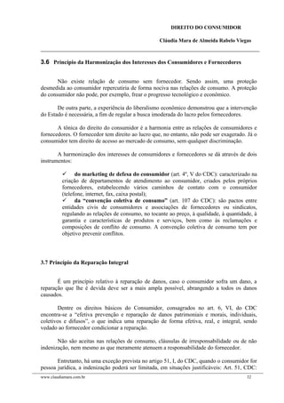 DIREITO DO CONSUMIDOR
Cláudia Mara de Almeida Rabelo Viegas
3.6 Princípio da Harmonização dos Interesses dos Consumidores e Fornecedores
Não existe relação de consumo sem fornecedor. Sendo assim, uma proteção
desmedida ao consumidor repercutiria de forma nociva nas relações de consumo. A proteção
do consumidor não pode, por exemplo, frear o progresso tecnológico e econômico.
De outra parte, a experiência do liberalismo econômico demonstrou que a intervenção
do Estado é necessária, a fim de regular a busca imoderada do lucro pelos fornecedores.
A tônica do direito do consumidor é a harmonia entre as relações de consumidores e
fornecedores. O fornecedor tem direito ao lucro que, no entanto, não pode ser exagerado. Já o
consumidor tem direito de acesso ao mercado de consumo, sem qualquer discriminação.
A harmonização dos interesses de consumidores e fornecedores se dá através de dois
instrumentos:
 do marketing de defesa do consumidor (art. 4º, V do CDC): caracterizado na
criação de departamentos de atendimento ao consumidor, criados pelos próprios
fornecedores, estabelecendo vários caminhos de contato com o consumidor
(telefone, internet, fax, caixa postal);
 da “convenção coletiva de consumo” (art. 107 do CDC): são pactos entre
entidades civis de consumidores e associações de fornecedores ou sindicatos,
regulando as relações de consumo, no tocante ao preço, à qualidade, à quantidade, à
garantia e características de produtos e serviços, bem como às reclamações e
composições de conflito de consumo. A convenção coletiva de consumo tem por
objetivo prevenir conflitos.
3.7 Princípio da Reparação Integral
É um princípio relativo à reparação de danos, caso o consumidor sofra um dano, a
reparação que lhe é devida deve ser a mais ampla possível, abrangendo a todos os danos
causados.
Dentre os direitos básicos do Consumidor, consagrados no art. 6, VI, do CDC
encontra-se a “efetiva prevenção e reparação de danos patrimoniais e morais, individuais,
coletivos e difusos”, o que indica uma reparação de forma efetiva, real, e integral, sendo
vedado ao fornecedor condicionar a reparação.
Não são aceitas nas relações de consumo, cláusulas de irresponsabilidade ou de não
indenização, nem mesmo as que meramente atenuem a responsabilidade do fornecedor.
Entretanto, há uma exceção prevista no artigo 51, I, do CDC, quando o consumidor for
pessoa jurídica, a indenização poderá ser limitada, em situações justificáveis: Art. 51, CDC:
www.claudiamara.com.br 32
 