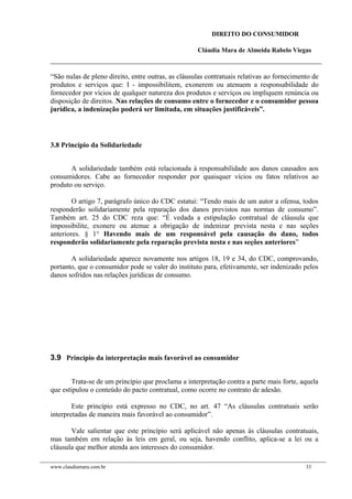 DIREITO DO CONSUMIDOR
Cláudia Mara de Almeida Rabelo Viegas
“São nulas de pleno direito, entre outras, as cláusulas contratuais relativas ao fornecimento de
produtos e serviços que: I - impossibilitem, exonerem ou atenuem a responsabilidade do
fornecedor por vícios de qualquer natureza dos produtos e serviços ou impliquem renúncia ou
disposição de direitos. Nas relações de consumo entre o fornecedor e o consumidor pessoa
jurídica, a indenização poderá ser limitada, em situações justificáveis”.
3.8 Princípio da Solidariedade
A solidariedade também está relacionada à responsabilidade aos danos causados aos
consumidores. Cabe ao fornecedor responder por quaisquer vícios ou fatos relativos ao
produto ou serviço.
O artigo 7, parágrafo único do CDC estatui: “Tendo mais de um autor a ofensa, todos
responderão solidariamente pela reparação dos danos previstos nas normas de consumo”.
Também art. 25 do CDC reza que: “É vedada a estipulação contratual de cláusula que
impossibilite, exonere ou atenue a obrigação de indenizar prevista nesta e nas seções
anteriores. § 1° Havendo mais de um responsável pela causação do dano, todos
responderão solidariamente pela reparação prevista nesta e nas seções anteriores”
A solidariedade aparece novamente nos artigos 18, 19 e 34, do CDC, comprovando,
portanto, que o consumidor pode se valer do instituto para, efetivamente, ser indenizado pelos
danos sofridos nas relações jurídicas de consumo.
3.9 Princípio da interpretação mais favorável ao consumidor
Trata-se de um princípio que proclama a interpretação contra a parte mais forte, aquela
que estipulou o conteúdo do pacto contratual, como ocorre no contrato de adesão.
Este princípio está expresso no CDC, no art. 47 “As cláusulas contratuais serão
interpretadas de maneira mais favorável ao consumidor”.
Vale salientar que este princípio será aplicável não apenas às cláusulas contratuais,
mas também em relação às leis em geral, ou seja, havendo conflito, aplica-se a lei ou a
cláusula que melhor atenda aos interesses do consumidor.
www.claudiamara.com.br 33
 