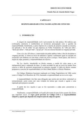 DIREITO DO CONSUMIDOR
Cláudia Mara de Almeida Rabelo Viegas
CAPÍTULO V
RESPONSABILIDADE CIVIL NAS RELAÇÕES DE CONSUMO
1. INTRODUÇÃO
A origem da responsabilidade civil é proveniente da vida prática. Há indícios que
civilizações anteriores à mediterrânea já revelavam preocupação com a questão da
responsabilidade. Geralmente, a pena imposta era a mesma do prejuízo causado ao terceiro,
era aplicada a “lei de talião” lei que imperava no Velho Testamento, do “olho por olho”,
“dente por dente”, “mão por mão”, “pé por pé”. Era um sistema baseado na vingança privada.
Com a Lei das XII tábuas, a intervenção do poder público tinha o fim de disciplinar a
vingança privada. A vítima ao invés de submeter o agente a sofrimento igual ao causado era
ressarcido com dinheiro ou com bens a título de poena (castigo). Nesta época, não havia a
noção de culpa, portanto, a responsabilidade era objetiva.
Na Lex Aquilia, introduzida no direito romano, a noção de culpa passa a ser
indispensável para a reparação do dano. A outra novidade foi que ao invés de multas fixas
criou-se a idéia de quantum proporcional ao prejuízo causado. A idéia do direito romano
perpetuou o conceito de responsabilidade civil até a Idade Média e o Direito Moderno.
Os Códigos Modernos buscaram inspiração no Código Napoleônico de 1804, assim
como o Código Civil Brasileiro de 1916, baseando a responsabilidade na teoria da culpa.
A responsabilidade é de fato uma obrigação que ocorre por um dever contratual ou
extracontratual, assim como, por uma violação de norma que vincula o agente a uma
reparação pelo prejuízo causado.
A partir da Lex Aquilia é que se fez necessária a culpa para caracterizar a
responsabilidade.
Atualmente, a responsabilidade civil pode advir tanto de atos lícitos quanto dos lícitos
que importam riscos. A regra geral prevista no Código Civil é a responsabilidade
subjetiva, aquela que depende da comprovação da culpa do agente.
www.claudiamara.com.br 35
 
