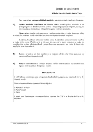 DIREITO DO CONSUMIDOR
Cláudia Mara de Almeida Rabelo Viegas
Para caracterizar a responsabilidade subjetiva são imprescindíveis alguns elementos:
a) conduta humana antijurídica ou conduta ilícita: ocorre quando há ofensa a um
principio geral de direito neminem laedere – ninguém pode lesar ninguém, ou seja, há
necessidade de ato realizado pelo próprio agente contrário ao direito.
Observação: A culpa está presente na conduta antijurídica. A culpa lato sensu (dolo
e culpa) é o elemento essencial e caracterizador da responsabilidade subjetiva.
A culpa é dividida em lato sensu e strito sensu. A culpa lato sensu representa o dolo e
a culpa strito sensu. O dolo seria a intenção de provocar o dano, enquanto, a culpa no
sentido strito seria a não intenção de causar dano, mas que ocorre em razão de imperícia,
negligência ou imprudência.
b) Dano: é a lesão a um bem jurídico ou o prejuízo sofrido pela vítima que pode ser
patrimonial ou extrapatrimonial.
c) Nexo de causualidade: é a relação de causa e efeito entre a conduta e o resultado ou a
ligação entre a conduta do agente e o dano.
IMPORTANTE
O CDC adotou como regra geral a responsabilidade objetiva, aquela que independe prova de
culpa do agente.
Elementos essenciais da responsabilidade objetiva:
a) Atividade de risco
b) Nexo Causal
c) Dano
A teoria que fundamenta a responsabilidade objetiva do CDC é a Teoria do Risco da
Atividade.
www.claudiamara.com.br 36
 