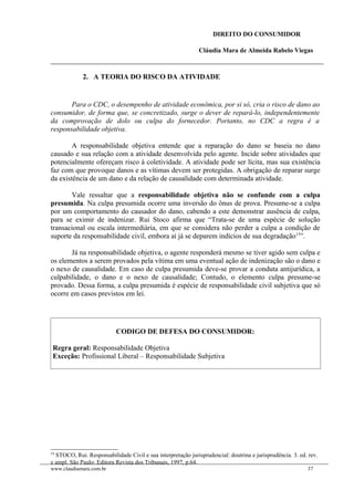 DIREITO DO CONSUMIDOR
Cláudia Mara de Almeida Rabelo Viegas
2. A TEORIA DO RISCO DA ATIVIDADE
Para o CDC, o desempenho de atividade econômica, por si só, cria o risco de dano ao
consumidor, de forma que, se concretizado, surge o dever de repará-lo, independentemente
da comprovação de dolo ou culpa do fornecedor. Portanto, no CDC a regra é a
responsabilidade objetiva.
A responsabilidade objetiva entende que a reparação do dano se baseia no dano
causado e sua relação com a atividade desenvolvida pelo agente. Incide sobre atividades que
potencialmente ofereçam risco à coletividade. A atividade pode ser lícita, mas sua existência
faz com que provoque danos e as vítimas devem ser protegidas. A obrigação de reparar surge
da existência de um dano e da relação de causalidade com determinada atividade.
Vale ressaltar que a responsabilidade objetiva não se confunde com a culpa
presumida. Na culpa presumida ocorre uma inversão do ônus de prova. Presume-se a culpa
por um comportamento do causador do dano, cabendo a este demonstrar ausência de culpa,
para se eximir de indenizar. Rui Stoco afirma que “Trata-se de uma espécie de solução
transacional ou escala intermediária, em que se considera não perder a culpa a condição de
suporte da responsabilidade civil, embora aí já se deparem indícios de sua degradação13
”.
Já na responsabilidade objetiva, o agente responderá mesmo se tiver agido sem culpa e
os elementos a serem provados pela vítima em uma eventual ação de indenização são o dano e
o nexo de causalidade. Em caso de culpa presumida deve-se provar a conduta antijurídica, a
culpabilidade, o dano e o nexo de causalidade; Contudo, o elemento culpa presume-se
provado. Dessa forma, a culpa presumida é espécie de responsabilidade civil subjetiva que só
ocorre em casos previstos em lei.
CODIGO DE DEFESA DO CONSUMIDOR:
Regra geral: Responsabilidade Objetiva
Exceção: Profissional Liberal – Responsabilidade Subjetiva
13
STOCO, Rui. Responsabilidade Civil e sua interpretação jurisprudencial: doutrina e jurisprudência. 3. ed. rev.
e ampl. São Paulo: Editora Revista dos Tribunais, 1997, p.64.
www.claudiamara.com.br 37
 