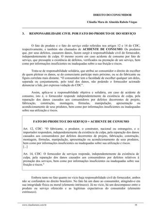 DIREITO DO CONSUMIDOR
Cláudia Mara de Almeida Rabelo Viegas
3. RESPONSABILIDADE CIVIL POR FATO DO PRODUTO OU DO SERVIÇO
O fato do produto e o fato do serviço estão referidos nos artigos 12 e 14 do CDC,
respectivamente, e também são chamados de ACIDENTE DE CONSUMO. Os produtos
que, por seus defeitos, causarem danos, fazem surgir à responsabilidade civil do fornecedor,
independentemente de culpa. O mesmo ocorre em caso acidente de consumo por fato de
serviço, que pressupõe a existência de defeitos, verificados na prestação de um serviço, bem
como por informações insuficientes ou inadequadas sobre a sua fruição e riscos.
Trata-se de responsabilidade solidária, que atribui ao consumidor o direito de escolher
de quem pleitear os danos, se do comerciante partícipe mais próximo, ou se do fabricante ou
figura correlata mais distante. “O consumidor tem a faculdade de escolher qualquer um deles,
separada ou conjuntamente, pelo total dos danos, não podendo o fornecedor acionado
denunciar a lide, por expressa vedação do CDC”.
Assim, aplica-se a responsabilidade objetiva e solidária, em caso de acidente de
consumo, isto é, o fornecedor responde independentemente da existência de culpa, pela
reparação dos danos causados aos consumidores por defeitos decorrentes de projeto,
fabricação, construção, montagem, fórmulas, manipulação, apresentação ou
acondicionamento de seus produtos, bem como por informações insuficientes ou inadequadas
sobre sua utilização e riscos.
FATO DO PRODUTO E DO SERVIÇO = ACIDENTE DE CONSUMO
Art. 12, CDC: “O fabricante, o produtor, o construtor, nacional ou estrangeiro, e o
importador respondem, independentemente da existência de culpa, pela reparação dos danos
causados aos consumidores por defeitos decorrentes de projeto, fabricação, construção,
montagem, fórmulas, manipulação, apresentação ou acondicionamento de seus produtos,
bem como por informações insuficientes ou inadequadas sobre sua utilização e riscos.
[...]
Art. 14, CDC: O fornecedor de serviços responde, independentemente da existência de
culpa, pela reparação dos danos causados aos consumidores por defeitos relativos à
prestação dos serviços, bem como por informações insuficientes ou inadequadas sobre sua
fruição e riscos."
Embora tanto no fato quanto no vício haja responsabilidade civil do fornecedor, ambos
não se confundem no direito brasileiro. No fato há um dano ao consumidor, atingindo-o em
sua integridade física ou moral (elemento intrínseco). Já no vício, há um descompasso entre o
produto ou serviço oferecido e as legítimas expectativas do consumidor (elemento
extrínseco).
www.claudiamara.com.br 38
 