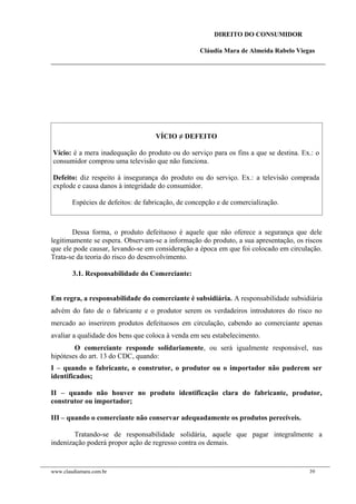 DIREITO DO CONSUMIDOR
Cláudia Mara de Almeida Rabelo Viegas
VÍCIO ≠ DEFEITO
Vício: é a mera inadequação do produto ou do serviço para os fins a que se destina. Ex.: o
consumidor comprou uma televisão que não funciona.
Defeito: diz respeito à insegurança do produto ou do serviço. Ex.: a televisão comprada
explode e causa danos à integridade do consumidor.
Espécies de defeitos: de fabricação, de concepção e de comercialização.
Dessa forma, o produto defeituoso é aquele que não oferece a segurança que dele
legitimamente se espera. Observam-se a informação do produto, a sua apresentação, os riscos
que ele pode causar, levando-se em consideração a época em que foi colocado em circulação.
Trata-se da teoria do risco do desenvolvimento.
3.1. Responsabilidade do Comerciante:
Em regra, a responsabilidade do comerciante é subsidiária. A responsabilidade subsidiária
advém do fato de o fabricante e o produtor serem os verdadeiros introdutores do risco no
mercado ao inserirem produtos defeituosos em circulação, cabendo ao comerciante apenas
avaliar a qualidade dos bens que coloca à venda em seu estabelecimento.
O comerciante responde solidariamente, ou será igualmente responsável, nas
hipóteses do art. 13 do CDC, quando:
I – quando o fabricante, o construtor, o produtor ou o importador não puderem ser
identificados;
II – quando não houver no produto identificação clara do fabricante, produtor,
construtor ou importador;
III – quando o comerciante não conservar adequadamente os produtos perecíveis.
Tratando-se de responsabilidade solidária, aquele que pagar integralmente a
indenização poderá propor ação de regresso contra os demais.
www.claudiamara.com.br 39
 