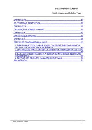 DIREITO DO CONSUMIDOR
Cláudia Mara de Almeida Rabelo Viegas
CAPÍTULO VII............................................................................................................57
DA PROTEÇÃO CONTRATUAL................................................................................57
CAPÍTULO VIII...........................................................................................................60
DAS SANÇÕES ADMINISTRATIVAS........................................................................60
CAPÍTULO IX ............................................................................................................63
DAS INFRAÇÕES PENAIS .......................................................................................63
CAPÍTULO X..............................................................................................................65
DEFESA DO CONSUMIDOR EM JUÍZO..................................................................65
1. DIREITOS PROTEGIDOS POR AÇÕES COLETIVAS: DIREITOS DIFUSOS,
COLETIVOS E INDIVIDUAIS HOMOGÊNEOS......................................................65
2. LEGITIMIDADE PARA A DEFESA DE DIREITOS E INTERESSES COLETIVOS
.................................................................................................................................66
3. DAS AÇÕES COLETIVAS PARA A DEFESA DE INTERESSES INDIVIDUAIS
HOMOGÊNEOS......................................................................................................69
4. EFEITOS DAS DECISÕES NAS AÇÕES COLETIVAS......................................70
BIBLIOGRAFIA..........................................................................................................71
www.claudiamara.com.br 4
 