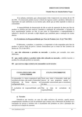 DIREITO DO CONSUMIDOR
Cláudia Mara de Almeida Rabelo Viegas
Já se adianta, entretanto, que a denunciação à lide é impossível, nos termos do art. 88
do CDC. O comerciante poderá exercer o direito de regresso contra o produtor, fabricante ou
importador em ação autônoma ou na mesma ação, desde que já tenha reparado os danos ao
consumidor.
A impossibilidade da denunciação da lide na ação de reparação de dano por fato do
produto se justifica por dois motivos: retardaria a reparação do consumidor; a inclusão de
nova argumentação jurídica na lide, já que entre os fornecedores a responsabilidade é
subjetiva e deveria ser provada a culpa daquele que contribuiu para a causação do evento
danoso.
3.2. Excludentes da Responsabilidade por Fato do Produto (Art. 12, § 3º Do CDC)
O fabricante, o produtor, o construtor e o importador só não respondem pelo fato do
produto se provar (ônus da prova é desses fornecedores por se tratar de fato extintivo do
direito art. 333, II do CPC).
I – que não colocaram o produto no mercado: o produto, por exemplo, tem outro
fabricante;
II – que, muito embora o produto tenha sido colocado no mercado, o defeito inexiste: o
produto foi colocado perfeito no mercado;
III – que ocorreu culpa exclusiva do consumidor ou de terceiro:
CULPA EXCLUSIVA DO
CONSUMIDOR
CULPA CONCORRENTE
O consumidor é o único responsável pela
ocorrência do dano, não tendo o fornecedor
colaborado, de forma alguma, na
configuração deste.
Neste caso, tanto o fornecedor, ainda que
através de seus prepostos, quanto o
consumidor concorreram para a ocorrência
do dano.
É excludente de responsabilidade pelo
CDC
Não se trata de excludente de
responsabilidade
a) Terceiro
Entende-se por terceiro, no caso da culpa exclusiva de terceiro, aquela pessoa
completamente estranha ao ciclo de produção (que começa com a fabricação do produto ou a
concepção do serviço e termina com o escoamento dos produtos ou com a prestação dos
serviços) ou à relação de consumo.
www.claudiamara.com.br 40
 