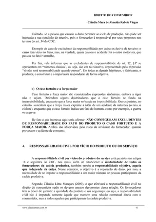 DIREITO DO CONSUMIDOR
Cláudia Mara de Almeida Rabelo Viegas
Contudo, se a pessoa que causou o dano pertence ao ciclo de produção, não pode ser
invocada a sua condição de terceiro, pois o fornecedor é responsável por seus prepostos nos
termos do art. 34 do CDC.
Exemplo de caso de excludente da responsabilidade por culpa exclusiva de terceiro: o
carro tem vício no freio, mas, na verdade, quem causou o acidente foi o outro motorista, que
passou no farol vermelho.
Por fim, vale informar que as excludentes de responsabilidade do art. 12, §3º se
apresentam em “numerus clausus”, ou seja, são em rol taxativo, representado pela expressão
“só não será responsabilizado quando provar”. Em todas as demais hipóteses, o fabricante, o
produtor, o construtor e o importador responderão de forma objetiva.
b) O caso fortuito e a força maior
Caso fortuito e força maior são considerados expressões sinônimas, embora a rigor
não o sejam. Defendem alguns doutrinadores que o caso fortuito se funda na
imprevisibilidade, enquanto que a força maior se baseia na irresistibilidade. Outros juristas, no
entanto, sustentam que a força maior exprime a idéia de um acidente da natureza (o raio, o
ciclone), enquanto que o caso fortuito indica um fato do homem, como por exemplo, a guerra
ou a greve.
De fato o que interessa aqui seria afirmar: NÃO CONFIGURAM EXCLUDENTES
DE RESPONSABILIDADE DO FATO DO PRODUTO O CASO FORTUITO E A
FORÇA MAIOR. Ambos são absorvidos pelo risco da atividade do fornecedor, quando
provocam o acidente de consumo.
4. RESPONSABILIDADE CIVIL POR VÍCIO DO PRODUTO OU DO SERVIÇO
A responsabilidade civil por vícios do produto e do serviço está prevista nos artigos
18 e seguintes do CDC, nos quais, além de estabelecer a solidariedade de todos os
fornecedores da cadeia produtiva, também previu a responsabilidade objetiva, aquela
que independe da culpa. Nesse contexto, o objetivo é a reparação do dano, por isso, a
necessidade de se imputar a responsabilidade a um maior número de pessoas participantes da
cadeia produtiva.
Segundo Cláudia Lima Marques (2009), o que efetivará a responsabilidade civil no
direito do consumidor serão os deveres anexos decorrentes dessa relação. Os fornecedores
têm o dever de garantir a qualidade do produto e sua segurança, ou seja, a responsabilidade
civil não é imputada somente àquele que mantém uma relação contratual direta com o
consumidor, mas a todos aqueles que participaram da cadeia produtiva.
www.claudiamara.com.br 41
 