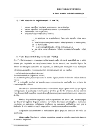 DIREITO DO CONSUMIDOR
Cláudia Mara de Almeida Rabelo Viegas
a) Vícios de qualidade do produto (art. 18 do CDC)
 tornam o produto impróprio ao consumo a que se destina;
 tornam o produto inadequado ao consumo a que se destina;
 diminuem o valor do produto;
 estejam em desacordo com o contido:
I – no recipiente ou na embalagem (lata, pote, garrafa, caixa, saco,
etc.);
II – no rótulo (informação estampada no recipiente ou na embalagem);
III – na publicidade;
IV – na apresentação (balcão, vitrine, prateleira, etc.);
V – na oferta ou na informação (folheto, contrato, informação verbal,
etc.).
b) Vícios de quantidade do produto (art. 19 CDC)
Art. 19. Os fornecedores respondem solidariamente pelos vícios de quantidade do produto
sempre que, respeitadas as variações decorrentes de sua natureza, seu conteúdo líquido for
inferior às indicações constantes do recipiente, da embalagem, rotulagem ou de mensagem
publicitária, podendo o consumidor exigir, alternativamente e à sua escolha:
I - o abatimento proporcional do preço;
II - complementação do peso ou medida;
III - a substituição do produto por outro da mesma espécie, marca ou modelo, sem os aludidos
vícios;
IV - a restituição imediata da quantia paga, monetariamente atualizada, sem prejuízo de
eventuais perdas e danos.
Haverá vício de quantidade quando o consumidor pagar o preço maior do que aquele
correspondente à quantidade ou metragem do produto que lhe foi oferecido. Existe também
vício de quantidade quando o produto é pesado juntamente com a embalagem, sem o desconto
devido.
O vício de quantidade de produto está disciplinado no art. 19 do CDC. Assim sempre
que houver divergência de peso, tamanho, ou volume do produto em relação às indicações
constantes no recipiente, embalagem, rotulagem ou mensagem publicitária, isso gera a
obrigação de o fornecedor ressarcir os prejuízos experimentados pelo consumidor.
Respondem solidariamente os fornecedores pelos prejuízos causados por vício de
quantidade.
Observação: Não haverá vício de quantidade quando a variação encontrada decorrer
da natureza do produto.
www.claudiamara.com.br 43
 