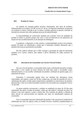 DIREITO DO CONSUMIDOR
Cláudia Mara de Almeida Rabelo Viegas
4.2. Produto In Natura
As relações de consumo podem envolver, basicamente, dois tipos de produtos:
industrializados ou in natura. O CDC no seu § 5º do art. 18 dispensou tratamento excepcional
aos produtos in natura. Entende-se por in natura o produto agrícola ou pastoril, colocado no
mercado de consumo sem sofrer qualquer processo de industrialização.
A responsabilidade do comerciante imediato por eventuais vícios de qualidade do
produto in natura se justifica porque este corre o risco de deteriorar-se nas prateleiras em
função do mau acondicionamento ou de alteração de embalagem.
A propósito, o dispositivo in fine ressalva a responsabilidade exclusiva do produtor,
quando ele puder ser identificado e desde que o fornecedor imediato demonstre que o
produtor deu causa ao perecimento do produto.
Por fim, pode-se afirmar que o CDC consagra a presunção de culpa do fornecedor
imediato iures tantum, relativa, pois admite a prova liberatória da culpa exclusiva do
produtor.
4.3. Alternativas do Consumidor em Caso de Vício do Produto
Em caso vício do produto, o consumidor pode exigir a substituição das partes viciadas.
Não sendo o vício sanado no prazo máximo de trinta dias, pode o consumidor exigir,
alternativamente e à sua escolha: substituição do produto; restituição da quantia paga; ou o
abatimento do preço.
Entretanto, o consumidor poderá fazer uso imediato das alternativas acima
relacionadas, sem esperar o prazo de 30 dias, sempre que, em razão da extensão do vício, a
substituição das partes viciadas puder comprometer a qualidade ou características do produto,
diminuir-lhe o valor ou se tratar de produto essencial. Isso de acordo com o parágrafo 3 do art.
18, do CDC.
As partes poderão convencionar a redução ou ampliação do prazo de 30 dias para
substituição das partes viciadas do produto, sendo que não poderá a alteração de prazo ser
inferior a sete nem superior a cento e oitenta dias. Nos contratos de adesão, a cláusula de
prazo deverá ser convencionada em separado, por meio de manifestação expressa do
consumidor.
Caso o consumidor opte pela substituição do produto e não seja possível, poderá haver
substituição por outro de espécie, marca ou modelo diversos, mediante complementação ou
www.claudiamara.com.br 44
 