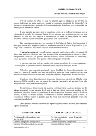 DIREITO DO CONSUMIDOR
Cláudia Mara de Almeida Rabelo Viegas
O CDC estipula no artigo 24 que “a garantia legal de adequação do produto ou
serviço independe de termo expresso, vedada a exoneração contratual do fornecedor”. A
norma tem como escopo a proteção da legítima confiança depositada pelo consumidor na
adequação do produto ou serviço.
É uma garantia que nasce com o produto ou serviço e só pode ser reclamada após a
efetivação da relação de consumo. Todos devem garantir que o produto ou serviço seja
adequado ao seu uso. Isso explica a solidariedade de todos os fornecedores da cadeia
produtiva e não só daquele fornecedor que contrata com o consumidor.
Já a garantia contratual, prevista no artigo 50 do Código de Defesa do Consumidor, é
dada por escrito pelo próprio fornecedor, sendo denominada de termo de garantia e pode
surgir com a celebração do contrato ou advir de um adendo contratual.
A garantia contratual é complementar à garantia legal, todavia, não é obrigatória. O
fornecedor pode concedê-la ou não, mas, ao concedê-la, a garantia passa a integrar a oferta,
obrigando-se a honrá-la. Tal garantia pode ser acordada entre o consumidor e o fornecedor,
sendo que tanto o fornecedor final quanto o fabricante podem oferecê-la.
A garantia contratual pode ser parcial, pois, admite a exclusão de certos componentes.
De modo geral, a garantia contratual também é condicionada às instruções de uso.
Vale dizer que a garantia contratual é mera faculdade do fornecedor, podendo este
estabelecer prazo de acordo com sua conveniência, para que seus produtos ou serviços
possam ter competitividade no mercado, atendendo, portanto, ao princípio da livre iniciativa.
Quanto ao início da contagem do prazo, não há consenso na doutrina. Cláudia Lima
Marques (2009) considera que os prazos da garantia contratual e da garantia legal são
independentes, começando a correm juntos.
Dessa forma, o termo inicial da garantia contratual seria a data do contrato ou do
adendo contratual e o da garantia legal seria a data da efetiva entrega do produto ou do
término da execução dos serviços em caso de vícios aparentes. Já em se tratando de vícios
ocultos, o prazo se iniciará quando se evidenciar o defeito. Entretanto, para a autora, o
consumidor poderia exercer a garantia que lhe fosse mais favorável, podendo optar pela
contratual ou pela legal.
Outra parte da doutrina considera que o prazo legal só começa a contar, após expirado
o prazo contratual.
GARANTIA LEGAL GARANTIA CONTRATUAL
Prevista em lei, obrigação ex legis
Art. 24, CDC
Prevista em contrato – termo de garantia
Art. 50, CDC
Garantia obrigatória e inegociável Garantia facultativa e negociada
Garantia é total do produto ou serviço Garantia pode ser parcial
www.claudiamara.com.br 47
 