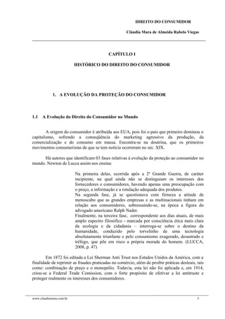 DIREITO DO CONSUMIDOR
Cláudia Mara de Almeida Rabelo Viegas
CAPÍTULO I
HISTÓRICO DO DIREITO DO CONSUMIDOR
1. A EVOLUÇÃO DA PROTEÇÃO DO CONSUMIDOR
1.1 A Evolução do Direito do Consumidor no Mundo
A origem do consumidor é atribuída aos EUA, pois foi o país que primeiro dominou o
capitalismo, sofrendo a conseqüência do marketing agressivo da produção, da
comercialização e do consumo em massa. Encontra-se na doutrina, que os primeiros
movimentos consumeristas de que se tem notícia ocorreram no séc. XIX.
Há autores que identificam 03 fases relativas à evolução da proteção ao consumidor no
mundo. Newton de Lucca assim nos ensina:
Na primeira delas, ocorrida após a 2ª Grande Guerra, de caráter
incipiente, na qual ainda não se distinguiam os interesses dos
fornecedores e consumidores, havendo apenas uma preocupação com
o preço, a informação e a rotulação adequada dos produtos.
Na segunda fase, já se questionava com firmeza a atitude de
menoscabo que as grandes empresas e as multinacionais tinham em
relação aos consumidores, sobressaindo-se, na época a figura do
advogado americano Ralph Nader.
Finalmente, na terceira fase, correspondente aos dias atuais, de mais
amplo espectro filosófico - marcada por consciência ética mais clara
da ecologia e da cidadania – interroga-se sobre o destino da
humanidade, conduzido pelo torvelinho de uma tecnologia
absolutamente triunfante e pelo consumismo exagerado, desastrado e
trêfego, que põe em risco a própria morada do homem. (LUCCA,
2008, p. 47)
Em 1872 foi editada a Lei Sherman Anti Trust nos Estados Unidos da América, com a
finalidade de reprimir as fraudes praticadas no comércio, além de proibir práticas desleais, tais
como: combinação de preço e o monopólio. Todavia, esta lei não foi aplicada e, em 1914,
criou-se a Federal Trade Comission, com o forte propósito de efetivar a lei antitruste e
proteger realmente os interesses dos consumidores.
www.claudiamara.com.br 5
 