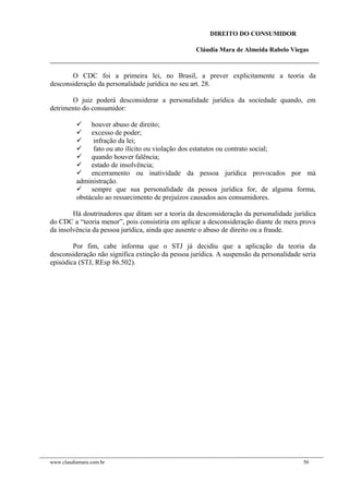 DIREITO DO CONSUMIDOR
Cláudia Mara de Almeida Rabelo Viegas
O CDC foi a primeira lei, no Brasil, a prever explicitamente a teoria da
desconsideração da personalidade jurídica no seu art. 28.
O juiz poderá desconsiderar a personalidade jurídica da sociedade quando, em
detrimento do consumidor:
 houver abuso de direito;
 excesso de poder;
 infração da lei;
 fato ou ato ilícito ou violação dos estatutos ou contrato social;
 quando houver falência;
 estado de insolvência;
 encerramento ou inatividade da pessoa jurídica provocados por má
administração.
 sempre que sua personalidade da pessoa jurídica for, de alguma forma,
obstáculo ao ressarcimento de prejuízos causados aos consumidores.
Há doutrinadores que ditam ser a teoria da desconsideração da personalidade jurídica
do CDC a “teoria menor”, pois consistiria em aplicar a desconsideração diante de mera prova
da insolvência da pessoa jurídica, ainda que ausente o abuso de direito ou a fraude.
Por fim, cabe informa que o STJ já decidiu que a aplicação da teoria da
desconsideração não significa extinção da pessoa jurídica. A suspensão da personalidade seria
episódica (STJ, REsp 86.502).
www.claudiamara.com.br 50
 