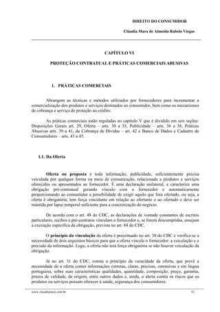 DIREITO DO CONSUMIDOR
Cláudia Mara de Almeida Rabelo Viegas
CAPÍTULO VI
PROTEÇÃO CONTRATUAL E PRÁTICAS COMERCIAIS ABUSIVAS
1. PRÁTICAS COMERCIAIS
Abrangem as técnicas e métodos utilizados por fornecedores para incrementar a
comercialização dos produtos e serviços destinados ao consumidor, bem como os mecanismos
de cobrança e serviço de proteção ao crédito.
As práticas comerciais estão reguladas no capitulo V que é dividido em seis seções:
Disposições Gerais art. 29, Oferta – arts. 30 a 35, Publicidade – arts. 36 a 38, Práticas
Abusivas arts. 39 a 41, da Cobrança de Dívidas – art. 42 e Banco de Dados e Cadastro de
Consumidores – arts. 43 a 45.
1.1. Da Oferta
Oferta ou proposta é toda informação, publicidade, suficientemente precisa
veiculada por qualquer forma ou meio de comunicação, relacionada a produtos e serviços
oferecidos ou apresentados ao fornecedor. É uma declaração unilateral, e caracteriza uma
obrigação pré-contratual gerando vínculo com o fornecedor e automaticamente
proporcionando ao consumidor a possibilidade de exigir aquilo que fora ofertado, ou seja, a
oferta é obrigatória, tem força vinculante em relação ao ofertante e ao ofertado e deve ser
mantida por lapso temporal suficiente para a concretização do negócio.
De acordo com o art. 48 do CDC, as declarações de vontade constantes de escritos
particulares, recibos e pré-contratos vinculam o fornecedor e, se forem descumpridas, ensejam
a execução específica da obrigação, prevista no art. 84 do CDC.
O princípio da vinculação da oferta é preceituado no art. 30 do CDC e verifica-se a
necessidade de dois requisitos básicos para que a oferta vincule o fornecedor: a veiculação e a
precisão da informação. Logo, a oferta não terá força obrigatória se não houver veiculação da
obrigação.
Já no art. 31 do CDC, consta o princípio da veracidade da oferta, que prevê a
necessidade de a oferta conter informações corretas, claras, precisas, ostensivas e em língua
portuguesa, sobre suas características qualidades, quantidade, composição, preço, garantia,
prazos de validade, de origem, entre outros dados e, ainda, o alerta contra os riscos que os
produtos ou serviços possam oferecer à saúde, segurança dos consumidores.
www.claudiamara.com.br 51
 