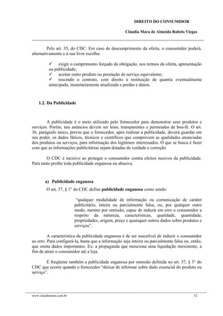 DIREITO DO CONSUMIDOR
Cláudia Mara de Almeida Rabelo Viegas
Pelo art. 35, do CDC: Em caso de descumprimento da oferta, o consumidor poderá,
alternativamente e à sua livre escolha:
 exigir o cumprimento forçado da obrigação, nos termos da oferta, apresentação
ou publicidade;
 aceitar outro produto ou prestação de serviço equivalente;
 rescindir o contrato, com direito à restituição de quantia eventualmente
antecipada, monetariamente atualizada e perdas e danos.
1.2. Da Publicidade
A publicidade é o meio utilizado pelo fornecedor para demonstrar seus produtos e
serviços. Porém, tais anúncios devem ser leais, transparentes e permeados de boa-fé. O art.
36, parágrafo único, previu que o fornecedor, após realizar a publicidade, deverá guardar em
seu poder, os dados fáticos, técnicos e científicos que comprovem as qualidades anunciadas
dos produtos ou serviços, para informação dos legítimos interessados. O que se busca é fazer
com que as informações publicitárias sejam dotadas de verdade e correção.
O CDC é incisivo ao proteger o consumidor contra efeitos nocivos da publicidade.
Para tanto proíbe toda publicidade enganosa ou abusiva.
a) Publicidade enganosa
O art. 37, § 1° do CDC define publicidade enganosa como sendo:
“qualquer modalidade de informação ou comunicação de caráter
publicitário, inteira ou parcialmente falsa, ou, por qualquer outro
modo, mesmo por omissão, capaz de induzir em erro o consumidor a
respeito da natureza, características, qualidade, quantidade,
propriedades, origem, preço e quaisquer outros dados sobre produtos e
serviços”.
A característica da publicidade enganosa é de ser suscetível de induzir o consumidor
ao erro. Para configurá-la, basta que a informação seja inteira ou parcialmente falsa ou, então,
que omita dados importantes. Ex: a propaganda que menciona uma liquidação inexistente, a
fim de atrair o consumidor até a loja.
É freqüente também a publicidade enganosa por omissão definida no art. 37, § 3° do
CDC que ocorre quando o fornecedor “deixar de informar sobre dado essencial do produto ou
serviço”.
www.claudiamara.com.br 52
 