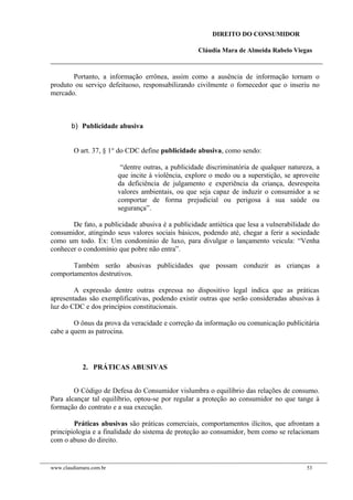DIREITO DO CONSUMIDOR
Cláudia Mara de Almeida Rabelo Viegas
Portanto, a informação errônea, assim como a ausência de informação tornam o
produto ou serviço defeituoso, responsabilizando civilmente o fornecedor que o inseriu no
mercado.
b) Publicidade abusiva
O art. 37, § 1° do CDC define publicidade abusiva, como sendo:
“dentre outras, a publicidade discriminatória de qualquer natureza, a
que incite à violência, explore o medo ou a superstição, se aproveite
da deficiência de julgamento e experiência da criança, desrespeita
valores ambientais, ou que seja capaz de induzir o consumidor a se
comportar de forma prejudicial ou perigosa à sua saúde ou
segurança”.
De fato, a publicidade abusiva é a publicidade antiética que lesa a vulnerabilidade do
consumidor, atingindo seus valores sociais básicos, podendo até, chegar a ferir a sociedade
como um todo. Ex: Um condomínio de luxo, para divulgar o lançamento veicula: “Venha
conhecer o condomínio que pobre não entra”.
Também serão abusivas publicidades que possam conduzir as crianças a
comportamentos destrutivos.
A expressão dentre outras expressa no dispositivo legal indica que as práticas
apresentadas são exemplificativas, podendo existir outras que serão consideradas abusivas à
luz do CDC e dos princípios constitucionais.
O ônus da prova da veracidade e correção da informação ou comunicação publicitária
cabe a quem as patrocina.
2. PRÁTICAS ABUSIVAS
O Código de Defesa do Consumidor vislumbra o equilíbrio das relações de consumo.
Para alcançar tal equilíbrio, optou-se por regular a proteção ao consumidor no que tange à
formação do contrato e a sua execução.
Práticas abusivas são práticas comerciais, comportamentos ilícitos, que afrontam a
principiologia e a finalidade do sistema de proteção ao consumidor, bem como se relacionam
com o abuso do direito.
www.claudiamara.com.br 53
 