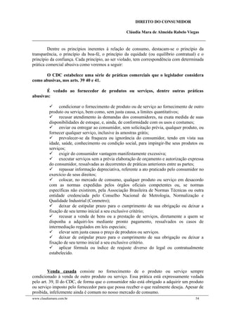 DIREITO DO CONSUMIDOR
Cláudia Mara de Almeida Rabelo Viegas
Dentre os princípios inerentes à relação de consumo, destacam-se o princípio da
transparência, o princípio da boa-fé, o princípio da equidade (ou equilíbrio contratual) e o
princípio da confiança. Cada princípio, ao ser violado, tem correspondência com determinada
prática comercial abusiva como veremos a seguir:
O CDC estabelece uma série de práticas comerciais que o legislador considera
como abusivas, nos arts. 39 40 e 41.
É vedado ao fornecedor de produtos ou serviços, dentre outras práticas
abusivas:
 condicionar o fornecimento de produto ou de serviço ao fornecimento de outro
produto ou serviço, bem como, sem justa causa, a limites quantitativos;
 recusar atendimento às demandas dos consumidores, na exata medida de suas
disponibilidades de estoque, e, ainda, de conformidade com os usos e costumes;
 enviar ou entregar ao consumidor, sem solicitação prévia, qualquer produto, ou
fornecer qualquer serviço, inclusive às amostras grátis;
 prevalecer-se da fraqueza ou ignorância do consumidor, tendo em vista sua
idade, saúde, conhecimento ou condição social, para impingir-lhe seus produtos ou
serviços;
 exigir do consumidor vantagem manifestamente excessiva;
 executar serviços sem a prévia elaboração de orçamento e autorização expressa
do consumidor, ressalvadas as decorrentes de práticas anteriores entre as partes;
 repassar informação depreciativa, referente a ato praticado pelo consumidor no
exercício de seus direitos;
 colocar, no mercado de consumo, qualquer produto ou serviço em desacordo
com as normas expedidas pelos órgãos oficiais competentes ou, se normas
específicas não existirem, pela Associação Brasileira de Normas Técnicas ou outra
entidade credenciada pelo Conselho Nacional de Metrologia, Normalização e
Qualidade Industrial (Conmetro);
 deixar de estipular prazo para o cumprimento de sua obrigação ou deixar a
fixação de seu termo inicial a seu exclusivo critério;
 recusar a venda de bens ou a prestação de serviços, diretamente a quem se
disponha a adquiri-los mediante pronto pagamento, ressalvados os casos de
intermediação regulados em leis especiais;
 elevar sem justa causa o preço de produtos ou serviços.
 deixar de estipular prazo para o cumprimento de sua obrigação ou deixar a
fixação de seu termo inicial a seu exclusivo critério.
 aplicar fórmula ou índice de reajuste diverso do legal ou contratualmente
estabelecido.
Venda casada consiste no fornecimento de o produto ou serviço sempre
condicionado à venda de outro produto ou serviço. Essa prática está expressamente vedada
pelo art. 39, II do CDC, de forma que o consumidor não está obrigado a adquirir um produto
ou serviço imposto pelo fornecedor para que possa receber o que realmente deseja. Apesar de
proibida, infelizmente ainda é comum no nosso mercado de consumo.
www.claudiamara.com.br 54
 
