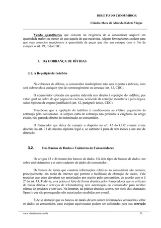 DIREITO DO CONSUMIDOR
Cláudia Mara de Almeida Rabelo Viegas
Venda quantitativa que consiste na exigência de o consumidor adquirir em
quantidade maior ou menor do que aquela de que necessita. Alguns fornecedores cuidam para
que seus anúncios mencionem a quantidade de peças que têm em estoque com o fito de
cumprir o art. 39, II do CDC.
3. DA COBRANÇA DE DÍVIDAS
3.1. A Repetição de Indébito
Na cobrança de débitos, o consumidor inadimplente não será exposto a ridículo, nem
será submetido a qualquer tipo de constrangimento ou ameaça (art. 42, CDC).
O consumidor cobrado em quantia indevida tem direito à repetição do indébito, por
valor igual ao dobro do que pagou em excesso, acrescido de correção monetária e juros legais,
salvo hipótese de engano justificável (art. 42, parágrafo único, CDC).
Percebe-se que a repetição do indébito é condicionada ao efetivo pagamento da
cobrança pelo consumidor. A simples carta de cobrança não preenche a exigência do artigo
citado, não gerando direito de indenização ao consumidor.
O fornecedor que deixa de cumprir o disposto no art. 42 do CDC comete crime
descrito no art. 71 do mesmo diploma legal e, se submete à pena de três meses a um ano de
detenção.
3.2. Dos Bancos de Dados e Cadastros de Consumidores
Os artigos 43 e 44 tratam dos bancos de dados. Há dois tipos de bancos de dados: um
sobre endividamento e o outro cadastro de dados do consumidor.
Os bancos de dados que constam informações relativas ao consumidor são comuns,
principalmente, em razão da Internet que permite a facilidade de obtenção de dados. Vale
ressaltar que estes deveriam ser autorizados por escrito pelo consumidor, de acordo com o §
2º do art. 43. Todavia, esta prática é feita de forma abusiva pelos fornecedores que se utilizam
de malas diretas e serviços de telemarketing sem autorização do consumidor para receber
ofertas de produtos e serviços. Na Internet, tal prática abusiva ocorre, por meio dos chamados
Spam´s que são propagandas não autorizadas recebidas por e-mail.
É de se destacar que os bancos de dados devem conter informações verdadeiras sobre
os dados do consumidor, caso estejam equivocadas podem ser solicitadas para sua correção
www.claudiamara.com.br 55
 