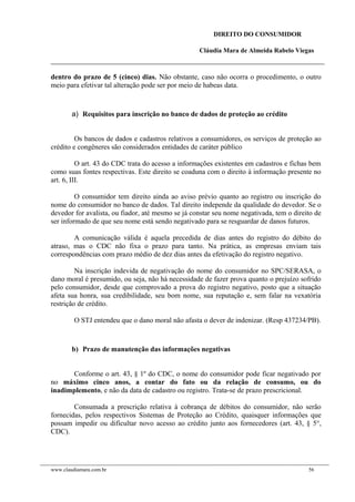 DIREITO DO CONSUMIDOR
Cláudia Mara de Almeida Rabelo Viegas
dentro do prazo de 5 (cinco) dias. Não obstante, caso não ocorra o procedimento, o outro
meio para efetivar tal alteração pode ser por meio de habeas data.
a) Requisitos para inscrição no banco de dados de proteção ao crédito
Os bancos de dados e cadastros relativos a consumidores, os serviços de proteção ao
crédito e congêneres são considerados entidades de caráter público
O art. 43 do CDC trata do acesso a informações existentes em cadastros e fichas bem
como suas fontes respectivas. Este direito se coaduna com o direito à informação presente no
art. 6, III.
O consumidor tem direito ainda ao aviso prévio quanto ao registro ou inscrição do
nome do consumidor no banco de dados. Tal direito independe da qualidade do devedor. Se o
devedor for avalista, ou fiador, até mesmo se já constar seu nome negativada, tem o direito de
ser informado de que seu nome está sendo negativado para se resguardar de danos futuros.
A comunicação válida é aquela precedida de dias antes do registro do débito do
atraso, mas o CDC não fixa o prazo para tanto. Na prática, as empresas enviam tais
correspondências com prazo médio de dez dias antes da efetivação do registro negativo.
Na inscrição indevida de negativação do nome do consumidor no SPC/SERASA, o
dano moral é presumido, ou seja, não há necessidade de fazer prova quanto o prejuízo sofrido
pelo consumidor, desde que comprovado a prova do registro negativo, posto que a situação
afeta sua honra, sua credibilidade, seu bom nome, sua reputação e, sem falar na vexatória
restrição de crédito.
O STJ entendeu que o dano moral não afasta o dever de indenizar. (Resp 437234/PB).
b) Prazo de manutenção das informações negativas
Conforme o art. 43, § 1º do CDC, o nome do consumidor pode ficar negativado por
no máximo cinco anos, a contar do fato ou da relação de consumo, ou do
inadimplemento, e não da data de cadastro ou registro. Trata-se de prazo prescricional.
Consumada a prescrição relativa à cobrança de débitos do consumidor, não serão
fornecidas, pelos respectivos Sistemas de Proteção ao Crédito, quaisquer informações que
possam impedir ou dificultar novo acesso ao crédito junto aos fornecedores (art. 43, § 5°,
CDC).
www.claudiamara.com.br 56
 