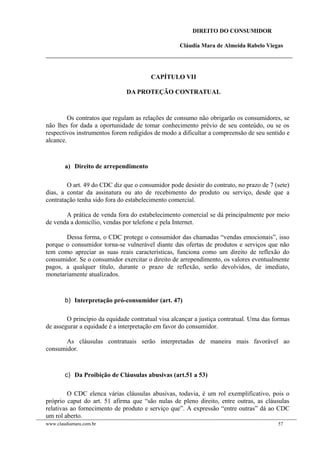 DIREITO DO CONSUMIDOR
Cláudia Mara de Almeida Rabelo Viegas
CAPÍTULO VII
DA PROTEÇÃO CONTRATUAL
Os contratos que regulam as relações de consumo não obrigarão os consumidores, se
não lhes for dada a oportunidade de tomar conhecimento prévio de seu conteúdo, ou se os
respectivos instrumentos forem redigidos de modo a dificultar a compreensão de seu sentido e
alcance.
a) Direito de arrependimento
O art. 49 do CDC diz que o consumidor pode desistir do contrato, no prazo de 7 (sete)
dias, a contar da assinatura ou ato de recebimento do produto ou serviço, desde que a
contratação tenha sido fora do estabelecimento comercial.
A prática de venda fora do estabelecimento comercial se dá principalmente por meio
de venda a domicílio, vendas por telefone e pela Internet.
Dessa forma, o CDC protege o consumidor das chamadas “vendas emocionais”, isso
porque o consumidor torna-se vulnerável diante das ofertas de produtos e serviços que não
tem como apreciar as suas reais características, funciona como um direito de reflexão do
consumidor. Se o consumidor exercitar o direito de arrependimento, os valores eventualmente
pagos, a qualquer título, durante o prazo de reflexão, serão devolvidos, de imediato,
monetariamente atualizados.
b) Interpretação pró-consumidor (art. 47)
O princípio da equidade contratual visa alcançar a justiça contratual. Uma das formas
de assegurar a equidade é a interpretação em favor do consumidor.
As cláusulas contratuais serão interpretadas de maneira mais favorável ao
consumidor.
c) Da Proibição de Cláusulas abusivas (art.51 a 53)
O CDC elenca várias cláusulas abusivas, todavia, é um rol exemplificativo, pois o
próprio caput do art. 51 afirma que “são nulas de pleno direito, entre outras, as cláusulas
relativas ao fornecimento de produto e serviço que”. A expressão “entre outras” dá ao CDC
um rol aberto.
www.claudiamara.com.br 57
 