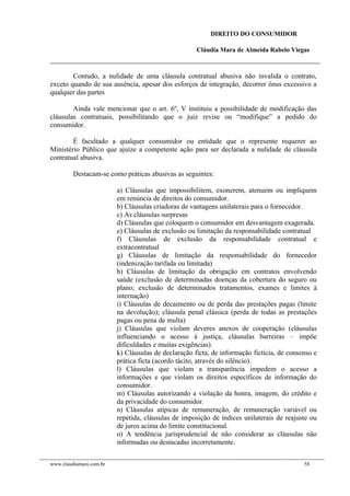 DIREITO DO CONSUMIDOR
Cláudia Mara de Almeida Rabelo Viegas
Contudo, a nulidade de uma cláusula contratual abusiva não invalida o contrato,
exceto quando de sua ausência, apesar dos esforços de integração, decorrer ônus excessivo a
qualquer das partes
Ainda vale mencionar que o art. 6º, V instituiu a possibilidade de modificação das
cláusulas contratuais, possibilitando que o juiz revise ou “modifique” a pedido do
consumidor.
É facultado a qualquer consumidor ou entidade que o represente requerer ao
Ministério Público que ajuíze a competente ação para ser declarada a nulidade de cláusula
contratual abusiva.
Destacam-se como práticas abusivas as seguintes:
a) Cláusulas que impossibilitem, exonerem, atenuem ou impliquem
em renúncia de direitos do consumidor.
b) Cláusulas criadoras de vantagens unilaterais para o fornecedor.
c) As cláusulas surpresas
d) Cláusulas que coloquem o consumidor em desvantagem exagerada.
e) Cláusulas de exclusão ou limitação da responsabilidade contratual
f) Cláusulas de exclusão da responsabilidade contratual e
extracontratual
g) Cláusulas de limitação da responsabilidade do fornecedor
(indenização tarifada ou limitada)
h) Cláusulas de limitação da obrigação em contratos envolvendo
saúde (exclusão de determinadas doenças da cobertura do seguro ou
plano; exclusão de determinados tratamentos, exames e limites à
internação)
i) Cláusulas de decaimento ou de perda das prestações pagas (limite
na devolução); cláusula penal clássica (perda de todas as prestações
pagas ou pena de multa)
j) Cláusulas que violam deveres anexos de cooperação (cláusulas
influenciando o acesso à justiça, cláusulas barreiras – impõe
dificuldades e muitas exigências).
k) Cláusulas de declaração ficta, de informação fictícia, de consenso e
prática ficta (acordo tácito, através do silêncio).
l) Cláusulas que violam a transparência impedem o acesso a
informações e que violam os direitos específicos de informação do
consumidor.
m) Cláusulas autorizando a violação da honra, imagem, do crédito e
da privacidade do consumidor.
n) Cláusulas atípicas de remuneração, de remuneração variável ou
repetida, cláusulas de imposição de índices unilaterais de reajuste ou
de juros acima do limite constitucional.
o) A tendência jurisprudencial de não considerar as cláusulas não
informadas ou destacadas incorretamente.
www.claudiamara.com.br 58
 
