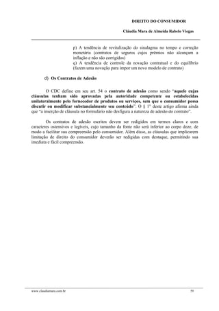 DIREITO DO CONSUMIDOR
Cláudia Mara de Almeida Rabelo Viegas
p) A tendência de revitalização do sinalagma no tempo e correção
monetária (contratos de seguros cujos prêmios não alcançam a
inflação e não são corrigidos)
q) A tendência de controle da novação contratual e do equilíbrio
(fazem uma novação para impor um novo modelo de contrato)
d) Os Contratos de Adesão
O CDC define em seu art. 54 o contrato de adesão como sendo “aquele cujas
cláusulas tenham sido aprovadas pela autoridade competente ou estabelecidas
unilateralmente pelo fornecedor de produtos ou serviços, sem que o consumidor possa
discutir ou modificar substancialmente seu conteúdo”. O § 1° deste artigo afirma ainda
que “a inserção de cláusula no formulário não desfigura a natureza de adesão do contrato”.
Os contratos de adesão escritos devem ser redigidos em termos claros e com
caracteres ostensivos e legíveis, cujo tamanho da fonte não será inferior ao corpo doze, de
modo a facilitar sua compreensão pelo consumidor. Além disso, as cláusulas que implicarem
limitação de direito do consumidor deverão ser redigidas com destaque, permitindo sua
imediata e fácil compreensão.
www.claudiamara.com.br 59
 