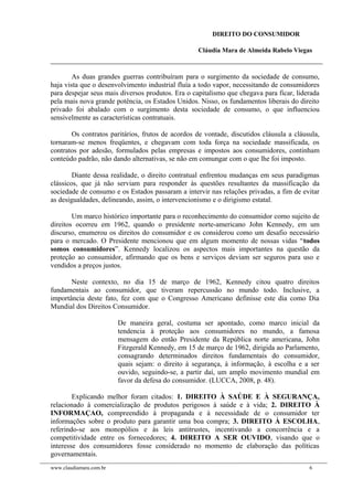 DIREITO DO CONSUMIDOR
Cláudia Mara de Almeida Rabelo Viegas
As duas grandes guerras contribuíram para o surgimento da sociedade de consumo,
haja vista que o desenvolvimento industrial fluía a todo vapor, necessitando de consumidores
para despejar seus mais diversos produtos. Era o capitalismo que chegava para ficar, liderada
pela mais nova grande potência, os Estados Unidos. Nisso, os fundamentos liberais do direito
privado foi abalado com o surgimento desta sociedade de consumo, o que influenciou
sensivelmente as características contratuais.
Os contratos paritários, frutos de acordos de vontade, discutidos cláusula a cláusula,
tornaram-se menos freqüentes, e chegavam com toda força na sociedade massificada, os
contratos por adesão, formulados pelas empresas e impostos aos consumidores, continham
conteúdo padrão, não dando alternativas, se não em comungar com o que lhe foi imposto.
Diante dessa realidade, o direito contratual enfrentou mudanças em seus paradigmas
clássicos, que já não serviam para responder às questões resultantes da massificação da
sociedade de consumo e os Estados passaram a intervir nas relações privadas, a fim de evitar
as desigualdades, delineando, assim, o intervencionismo e o dirigismo estatal.
Um marco histórico importante para o reconhecimento do consumidor como sujeito de
direitos ocorreu em 1962, quando o presidente norte-americano John Kennedy, em um
discurso, enumerou os direitos do consumidor e os considerou como um desafio necessário
para o mercado. O Presidente mencionou que em algum momento de nossas vidas “todos
somos consumidores”. Kennedy localizou os aspectos mais importantes na questão da
proteção ao consumidor, afirmando que os bens e serviços deviam ser seguros para uso e
vendidos a preços justos.
Neste contexto, no dia 15 de março de 1962, Kennedy citou quatro direitos
fundamentais ao consumidor, que tiveram repercussão no mundo todo. Inclusive, a
importância deste fato, fez com que o Congresso Americano definisse este dia como Dia
Mundial dos Direitos Consumidor.
De maneira geral, costuma ser apontado, como marco inicial da
tendencia à proteção aos consumidores no mundo, a famosa
mensagem do então Presidente da República norte americana, John
Fitzgerald Kennedy, em 15 de março de 1962, dirigida ao Parlamento,
consagrando determinados direitos fundamentais do consumidor,
quais sejam: o direito à segurança, à informação, à escolha e a ser
ouvido, seguindo-se, a partir daí, um amplo movimento mundial em
favor da defesa do consumidor. (LUCCA, 2008, p. 48).
Explicando melhor foram citados: 1. DIREITO À SAÚDE E À SEGURANÇA,
relacionado à comercialização de produtos perigosos à saúde e à vida; 2. DIREITO À
INFORMAÇAO, compreendido à propaganda e à necessidade de o consumidor ter
informações sobre o produto para garantir uma boa compra; 3. DIREITO À ESCOLHA,
referindo-se aos monopólios e às leis antitrustes, incentivando a concorrência e a
competitividade entre os fornecedores; 4. DIREITO A SER OUVIDO, visando que o
interesse dos consumidores fosse considerado no momento de elaboração das políticas
governamentais.
www.claudiamara.com.br 6
 