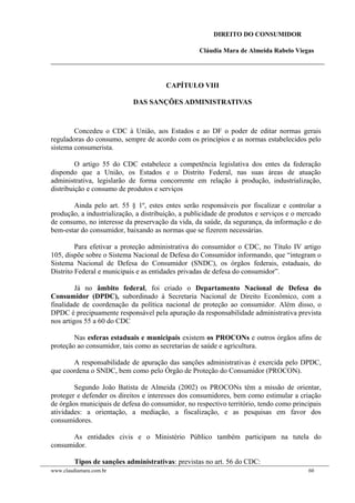 DIREITO DO CONSUMIDOR
Cláudia Mara de Almeida Rabelo Viegas
CAPÍTULO VIII
DAS SANÇÕES ADMINISTRATIVAS
Concedeu o CDC à União, aos Estados e ao DF o poder de editar normas gerais
reguladoras do consumo, sempre de acordo com os princípios e as normas estabelecidos pelo
sistema consumerista.
O artigo 55 do CDC estabelece a competência legislativa dos entes da federação
dispondo que a União, os Estados e o Distrito Federal, nas suas áreas de atuação
administrativa, legislarão de forma concorrente em relação à produção, industrialização,
distribuição e consumo de produtos e serviços
Ainda pelo art. 55 § 1º, estes entes serão responsáveis por fiscalizar e controlar a
produção, a industrialização, a distribuição, a publicidade de produtos e serviços e o mercado
de consumo, no interesse da preservação da vida, da saúde, da segurança, da informação e do
bem-estar do consumidor, baixando as normas que se fizerem necessárias.
Para efetivar a proteção administrativa do consumidor o CDC, no Título IV artigo
105, dispõe sobre o Sistema Nacional de Defesa do Consumidor informando, que “integram o
Sistema Nacional de Defesa do Consumidor (SNDC), os órgãos federais, estaduais, do
Distrito Federal e municipais e as entidades privadas de defesa do consumidor”.
Já no âmbito federal, foi criado o Departamento Nacional de Defesa do
Consumidor (DPDC), subordinado à Secretaria Nacional de Direito Econômico, com a
finalidade de coordenação da política nacional de proteção ao consumidor. Além disso, o
DPDC é precipuamente responsável pela apuração da responsabilidade administrativa prevista
nos artigos 55 a 60 do CDC
Nas esferas estaduais e municipais existem os PROCONs e outros órgãos afins de
proteção ao consumidor, tais como as secretarias de saúde e agricultura.
A responsabilidade de apuração das sanções administrativas é exercida pelo DPDC,
que coordena o SNDC, bem como pelo Órgão de Proteção do Consumidor (PROCON).
Segundo João Batista de Almeida (2002) os PROCONs têm a missão de orientar,
proteger e defender os direitos e interesses dos consumidores, bem como estimular a criação
de órgãos municipais de defesa do consumidor, no respectivo território, tendo como principais
atividades: a orientação, a mediação, a fiscalização, e as pesquisas em favor dos
consumidores.
As entidades civis e o Ministério Público também participam na tutela do
consumidor.
Tipos de sanções administrativas: previstas no art. 56 do CDC:
www.claudiamara.com.br 60
 