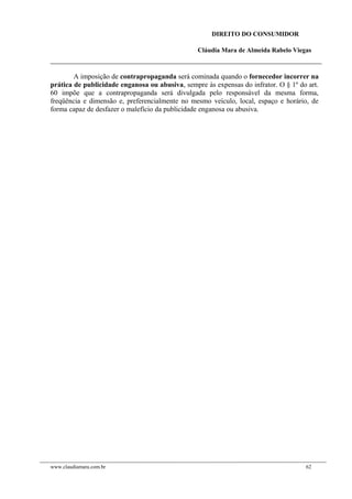 DIREITO DO CONSUMIDOR
Cláudia Mara de Almeida Rabelo Viegas
A imposição de contrapropaganda será cominada quando o fornecedor incorrer na
prática de publicidade enganosa ou abusiva, sempre às expensas do infrator. O § 1º do art.
60 impõe que a contrapropaganda será divulgada pelo responsável da mesma forma,
freqüência e dimensão e, preferencialmente no mesmo veículo, local, espaço e horário, de
forma capaz de desfazer o malefício da publicidade enganosa ou abusiva.
www.claudiamara.com.br 62
 