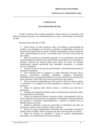 DIREITO DO CONSUMIDOR
Cláudia Mara de Almeida Rabelo Viegas
CAPÍTULO IX
DAS INFRAÇÕES PENAIS
O CDC criminaliza doze condutas tutelando os direitos básicos do consumidor. São
delitos de perigo já que para a sua materialização não se exige a concretização da ocorrência
do dano.
São tipos penais previstos no CDC:
 Omitir dizeres ou sinais ostensivos sobre a nocividade ou periculosidade de
produtos, nas embalagens, nos invólucros, recipientes ou publicidade; Incorrerá nas
mesmas penas quem deixar de alertar, mediante recomendações escritas ostensivas,
sobre a periculosidade do serviço a ser prestado. Obs: Este crime tem previsão de
tipo culposo.
 Deixar de comunicar à autoridade competente e aos consumidores a nocividade
ou periculosidade de produtos cujo conhecimento seja posterior à sua colocação no
mercado. Incorrerá nas mesmas penas quem deixar de retirar do mercado,
imediatamente quando determinado pela autoridade competente, os produtos
nocivos ou perigosos;
 Executar serviço de alto grau de periculosidade, contrariando determinação de
autoridade competente;
 Fazer afirmação falsa ou enganosa, ou omitir informação relevante sobre a
natureza, característica, qualidade, quantidade, segurança, desempenho,
durabilidade, preço ou garantia de produtos ou serviços. Incorrerá nas mesmas penas
quem patrocinar a oferta. Obs: Este crime tem previsão de tipo culposo.
 Fazer ou promover publicidade que sabe ou deveria saber ser capaz de induzir
o consumidor a se comportar de forma prejudicial ou perigosa a sua saúde ou
segurança;
 Deixar de organizar dados fáticos, técnicos e científicos que dão base à
publicidade;
 Empregar na reparação de produtos, peça ou componentes de reposição usados,
sem autorização do consumidor;
 Utilizar, na cobrança de dívidas, de ameaça, coação, constrangimento físico ou
moral, afirmações falsas incorretas ou enganosas ou de qualquer outro procedimento
que exponha o consumidor, injustificadamente, a ridículo ou interfira com seu
trabalho, descanso ou lazer;
 Impedir ou dificultar o acesso do consumidor às informações que sobre ele
constem em cadastros, banco de dados, fichas e registros;
 Deixar de corrigir imediatamente informação sobre consumidor constante de
cadastro, banco de dados, fichas ou registros que sabe ou deveria saber ser inexata;
 Deixar de entregar ao consumidor o termo de garantia adequadamente
preenchido e com especificação clara de seu conteúdo;
www.claudiamara.com.br 63
 