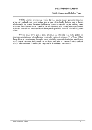 DIREITO DO CONSUMIDOR
Cláudia Mara de Almeida Rabelo Viegas
O CDC admite o concurso de pessoas devendo a pena daquele que concorre para o
crime ser graduada em conformidade com a sua culpabilidade. Informa que o diretor,
administrador ou gerente da pessoa jurídica que promover, permitir ou por qualquer modo
aprovar o fornecimento, oferta, exposição à venda ou manutenção em depósito de produtos ou
a oferta e prestação de serviços nas condições por ele proibidas, também, concorrerão para o
crime.
O CDC ainda prevê que as penas privativas de liberdade e de multa podem ser
impostas cumulativa ou alternadamente observadas o disposto nos arts. 44 a 47, do Código
Penal. Ou seja, cumuladas ou alternadas com a interdição temporária de direitos; a publicação
em órgãos de comunicação de grande circulação ou audiência, às expensas do condenado, de
notícia sobre os fatos e a condenação; e a prestação de serviços à comunidade.
www.claudiamara.com.br 64
 