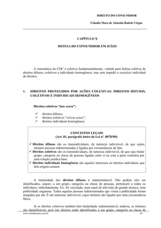 DIREITO DO CONSUMIDOR
Cláudia Mara de Almeida Rabelo Viegas
CAPÍTULO X
DEFESA DO CONSUMIDOR EM JUÍZO
A sistemática do CDC é coletiva fundamentalmente, voltada para defesa coletiva de
direitos difusos, coletivos e individuais homogêneos, mas sem impedir o exercício individual
de direitos.
1. DIREITOS PROTEGIDOS POR AÇÕES COLETIVAS: DIREITOS DIFUSOS,
COLETIVOS E INDIVIDUAIS HOMOGÊNEOS
Direitos coletivos “lato sensu”:
 direitos difusos;
 direitos coletivos “strictu sensu”;
 direitos individuais homogêneos.
CONCEITOS LEGAIS
(Art. 81, parágrafo único da Lei nº. 8078/90):
 Direitos difusos são os transindividuais, de natureza indivisível, de que sejam
titulares pessoas indeterminadas e ligadas por circunstâncias de fato.
 Direitos coletivos são os transindividuais, de natureza indivisível, de que seja titular
grupo, categoria ou classe de pessoas ligadas entre si ou com a parte contrária por
uma relação jurídica base.
 Direitos individuais homogêneos são aqueles interesses ou direitos individuais que
têm origem comum
A titularidade dos direitos difusos é indeterminável. Não podem eles ser
identificados, sequer, a um grupo, categoria ou classe de pessoas, pertencem a todos os
indivíduos, indistintamente. Ex: foi veiculada, num canal de televisão de grande alcance, uma
publicidade enganosa. Todos aquelas pessoas indeterminadas que viram a publicidade foram
atingidos por ela. É um interesse indivisível, cujos titulares são ligados por uma circunstância
fática.
Já os direitos coletivos também têm titularidade indeterminável, todavia, os titulares
são identificáveis, pois tais direitos estão identificados a um grupo, categoria ou classe de
www.claudiamara.com.br 65
 