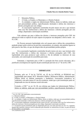 DIREITO DO CONSUMIDOR
Cláudia Mara de Almeida Rabelo Viegas
 Ministério Público,
 A União, os Estados, os Municípios e o Distrito Federal;
 As entidades e órgãos da Administração Pública, direta ou indireta, ainda que
sem personalidade jurídica, especificamente destinados à defesa dos interesses e
direitos protegidos por este código;
 As associações legalmente constituídas há pelo menos um ano e que incluam
entre seus fins institucionais a defesa dos interesses e direitos protegidos por este
código, dispensada a autorização assemblear.
Vale salientar que para a defesa dos direitos e interesses protegidos pelo CDC são
admissíveis todas as espécies de ação capazes de propiciar sua adequada e efetiva tutela – art.
83, CDC.
Os Procons possuem legitimidade ativa ad causam para a defesa dos consumidores,
podendo propor ações coletivas em prol dos consumidores, no entanto, não poderão figurar no
pólo passivo das lides, eis que são desprovidos de personalidade jurídica própria.
Já as associações legalmente constituídas há pelo menos um ano e que incluam entre
seus fins institucionais a defesa dos interesses e direitos protegidos pelo CDC, têm
legitimidade ativa para promover ação coletiva a fim de defender os interesses de seus
associados, sem autorização de assembléia para tanto.
Entretanto, o importante para o CDC é a proteção dos bens sociais relevantes, daí a
justificativa da dispensa do requisito da pré-constituição previsto no § 1º do art.82, CDC.
IMPORTANTE
Portanto, pelo art. 5º da lei 7347/85, art. 82 da Lei 8078/90, só PESSOAS tem
legitimidade para propor ACP: Ministério Público, Defensoria Pública, Administração
Pública direta ou indireta (autarquias e fundações), Associações (estende-se ao
sindicato), com pelo menos 01 ano de existência, sendo que a pré-constituição pode ser
dispensada em caso de interesse social relevante.
Contudo, o CDC14
no art. 82, III, nos informa que órgãos da Administração Pública,
direta ou indireta, ainda que sem personalidade jurídica, especificamente destinados à
14
Art. 82, CDC: São legitimados concorrentemente:
I - o Ministério Público,
II - a União, os Estados, os Municípios e o Distrito Federal;
III - as entidades e órgãos da Administração Pública, direta ou indireta, ainda que sem personalidade jurídica,
especificamente destinados à defesa dos interesses e direitos protegidos por este código;
IV - as associações legalmente constituídas há pelo menos um ano e que incluam entre seus fins institucionais a
defesa dos interesses e direitos protegidos por este código, dispensada a autorização assemblear.
§ 1° O requisito da pré-constituição pode ser dispensado pelo juiz, nas ações previstas nos arts. 91 e seguintes,
quando haja manifesto interesse social evidenciado pela dimensão ou característica do dano, ou pela relevância
do bem jurídico a ser protegido.
www.claudiamara.com.br 67
 