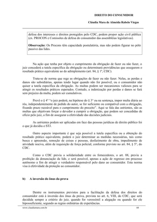 DIREITO DO CONSUMIDOR
Cláudia Mara de Almeida Rabelo Viegas
defesa dos interesses e direitos protegidos pelo CDC, podem propor ação civil pública
(ex. PROCON e Comissões de defesa do consumidor das assembléias legislativas).
Observação: Os Procons têm capacidade postulatória, mas não podem figurar no pólo
passivo das lides.
Na ação que tenha por objeto o cumprimento da obrigação de fazer ou não fazer, o
juiz concederá a tutela específica da obrigação ou determinará providências que assegurem o
resultado prático equivalente ao do adimplemento (art. 84, § 1º, CDC).
Trata-se de norma que rege as obrigações de fazer ou não fazer. Nelas, as perdas e
danos são subsidiárias, apenas tendo lugar quando não for possível, ou o consumidor não
quiser a tutela específica da obrigação. As multas podem ser mecanismos valiosos para se
atingir os resultados práticos esperados. Contudo, a indenização por perdas e danos se fará
sem prejuízo da multa, podem ser cumulativos.
Prevê o § 4° “o juiz poderá, na hipótese do § 3° ou na sentença, impor multa diária ao
réu, independentemente de pedido do autor, se for suficiente ou compatível com a obrigação,
fixando prazo razoável para o cumprimento do preceito”. Aqui se fala das astrientes, são as
multas que objetivam forçar o devedor a cumprir a obrigação, que podem ser concedidas de
ofício pelo juiz, a fim de assegurar a efetividade das decisões judiciais.
As astrientes podem ser aplicadas em face das pessoas jurídicas de direito público foi
o que já decidiu o STJ.
Outro aspecto importante é que seja possível a tutela específica ou a obtenção do
resultado prático equivalente, poderá o juiz determinar as medidas necessárias, tais como
busca e apreensão, remoção de coisas e pessoas, desfazimento de obra, impedimento de
atividade nociva, além de requisição de força policial, conforme previsto no art. 84, § 5°, do
CDC.
Como o CDC previu a solidariedade entre os fornecedores, o art. 88, previu a
proibição da denunciação da lide, e será possível, apenas a ação de regresso em processo
autônomo a fim de atingir o verdadeiro responsável pelo dano ao consumidor. Esta norma
visa à efetividade da proteção ao consumidor.
b) A inversão do ônus da prova
Dentre os instrumentos previstos para a facilitação da defesa dos direitos do
consumidor está à inversão dos ônus da prova, prevista no art. 6, VIII, do CDC, que será
decidida sempre a critério do juiz, quando for verossímil a alegação ou quando for ele
hipossuficiente, segundo as regras ordinárias de experiências.
www.claudiamara.com.br 68
 