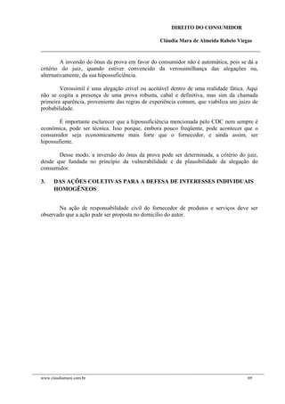 DIREITO DO CONSUMIDOR
Cláudia Mara de Almeida Rabelo Viegas
A inversão do ônus da prova em favor do consumidor não é automática, pois se dá a
critério do juiz, quando estiver convencido da verossimilhança das alegações ou,
alternativamente, da sua hipossuficiência.
Verossímil é uma alegação crível ou aceitável dentro de uma realidade fática. Aqui
não se cogita a presença de uma prova robusta, cabal e definitiva, mas sim da chamada
primeira aparência, proveniente das regras de experiência comum, que viabiliza um juízo de
probabilidade.
É importante esclarecer que a hipossuficiência mencionada pelo CDC nem sempre é
econômica, pode ser técnica. Isso porque, embora pouco freqüente, pode acontecer que o
consumidor seja economicamente mais forte que o fornecedor, e ainda assim, ser
hipossufiente.
Desse modo, a inversão do ônus da prova pode ser determinada, a critério do juiz,
desde que fundada no princípio da vulnerabilidade e da plausibilidade da alegação do
consumidor.
3. DAS AÇÕES COLETIVAS PARA A DEFESA DE INTERESSES INDIVIDUAIS
HOMOGÊNEOS
Na ação de responsabilidade civil do fornecedor de produtos e serviços deve ser
observado que a ação pode ser proposta no domicílio do autor.
www.claudiamara.com.br 69
 