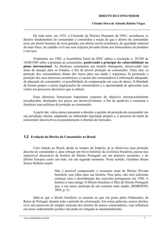 DIREITO DO CONSUMIDOR
Cláudia Mara de Almeida Rabelo Viegas
De toda sorte, em 1973, a Comissão de Direitos Humanos da ONU, reconheceu os
direitos fundamentais do consumidor e consolidou a noção de que o direito do consumidor
seria um direito humano de nova geração, um direito social econômico, de igualdade material
do mais fraco, do cidadão civil nas suas relações privadas frente aos fornecedores de produtos
e serviços.
Finalmente em 1985, a Assembléia Geral da ONU editou a resolução n. 39/248 de
10/04/1985 sobre a proteção ao consumidor, positivando o princípio da vulnerabilidade no
plano internacional. As diretrizes constituíam um modelo abrangente, descrevendo oito
áreas de atuação para os Estados, a fim de prover proteção ao consumidor. Entre elas: a)
proteção dos consumidores diante dos riscos para sua saúde e segurança; b) promoção e
proteção dos seus interesses econômicos; c) acesso dos consumidores à informação adequada;
d) educação do consumidor; e) possibilidade de compensação em caso de danos; f) liberdade
de formar grupos e outras organizações de consumidores e a oportunidade de apresentar suas
visões nos processos decisórios que as afetem.
Estas diretrizes forneceram importante conjunto de objetivos internacionalmente
reconhecidos, destinados aos países em desenvolvimento, a fim de ajudá-los a estruturar e
fortalecer suas políticas de proteção ao consumidor.
A partir daí, vários países passaram a abordar a questão da proteção do consumidor em
sua jurisdição interna, adaptando ou elaborando legislação própria e, o processo de tutela do
consumidor desenvolveu-se paralelamente à abertura de mercados.
1.2 Evolução do Direito do Consumidor no Brasil
Com relação ao Brasil, desde os tempos do Império, já se observava uma proteção
discreta do consumidor e, para esboçar um breve histórico da civilística brasileira, parece-nos
impossível dissociá-lo da história do Direito Português em um primeiro momento, e do
Direito Europeu como um todo, em um segundo momento. Neste sentido, Giordano Bruno
Soares Roberto expõe:
Não é possível compreender o momento atual do Direito Privado
brasileiro sem olhar para sua história. Para tanto, não será suficiente
começar com o desembarque das caravelas portuguesas em 1500. A
história é mais antiga. O Direito brasileiro é filho do Direito Português
que, a seu turno, participa de um contexto mais amplo. (ROBERTO,
2003, p. 5)
Sabe-se que o direito brasileiro se resumia ao que era posto pelas Ordenações do
Reino de Portugal, durante todo o período de colonização. Em outras palavras, nossos direitos
civis não passavam de simples extensão dos direitos de nossos colonizadores, cuja influência
em nosso ordenamento jurídico não pode ser relegada ao desentendimento.
www.claudiamara.com.br 7
 