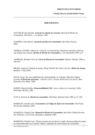 DIREITO DO CONSUMIDOR
Cláudia Mara de Almeida Rabelo Viegas
BIBLIOGRAFIA
AGUIAR JR. Ruy Rosado. A boa-fé na relação de consumo. Revista de Direito do
Consumidor. São Paulo, v. 14, abr/jun. 1995.
ALMEIDA, João Batista. A proteção jurídica do consumidor. São Paulo: Saraiva,
2002.
AMARAL JUNIOR, Alberto do. A boa-fé e o Controle das Cláusulas Contratuais abusivas
nas relações de consumo. Revista de Direito do Consumidor, n. 06, abril/junho-1993. p.27
ANDRADE, Ronaldo Alves de. Curso de Direito do Consumidor. Barueri: Manole, 2006, p.
194-195.
BRASIL, Superior Tribunal de Justiça. REsp 744.602, Rel. Min. Luiz Fux. Diário da Justiça,
Brasília, 15 mar.2007).
FIUZA, César. Por uma redefinição de contratualidade. In: Galuppo, Marcelo Campos
(Coord). O Brasil que queremos : reflexões sobre o Estado Democrático de direito. Belo
Horizonte: Puc Minas, 2006.
GOMES, Marcelo Kokke. Responsabilidade Civil : dano e defesa do consumidor. Belo
Horizonte: Del Rey, 2001.
LUCCA, Newton de. Direito do consumidor. São Paulo: Quartier Latin, 2008, p. 41 -426.
MARQUES, Claudia Lima. Comentários ao Código de defesa do Consumidor. São Paulo:
Revista dos tribunais, 2004.
MARQUES, Cláudia Lima. Manual do Direito do Consumidor. São Paulo: Editora Revista
dos Tribunais, 2 ed revista, atualizada e ampliada, 2009.
MARQUES, Cláudia Lima, “Planos privados de assistência à saúde. Desnecessidade de opção
do consumidor pelo novo sistema. Opção a depender da conveniência do consumidor.
www.claudiamara.com.br 71
 