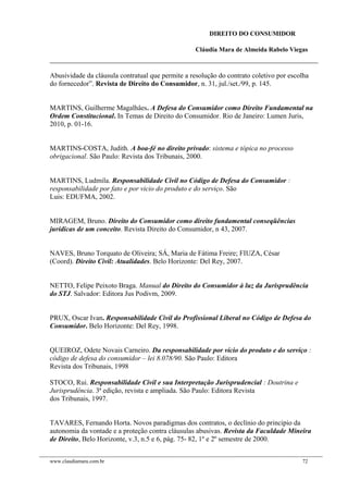 DIREITO DO CONSUMIDOR
Cláudia Mara de Almeida Rabelo Viegas
Abusividade da cláusula contratual que permite a resolução do contrato coletivo por escolha
do fornecedor”. Revista de Direito do Consumidor, n. 31, jul./set./99, p. 145.
MARTINS, Guilherme Magalhâes. A Defesa do Consumidor como Direito Fundamental na
Ordem Constitucional. In Temas de Direito do Consumidor. Rio de Janeiro: Lumen Juris,
2010, p. 01-16.
MARTINS-COSTA, Judith. A boa-fé no direito privado: sistema e tópica no processo
obrigacional. São Paulo: Revista dos Tribunais, 2000.
MARTINS, Ludmila. Responsabilidade Civil no Código de Defesa do Consumidor :
responsabilidade por fato e por vicio do produto e do serviço. São
Luis: EDUFMA, 2002.
MIRAGEM, Bruno. Direito do Consumidor como direito fundamental conseqüências
jurídicas de um conceito. Revista Direito do Consumidor, n 43, 2007.
NAVES, Bruno Torquato de Oliveira; SÁ, Maria de Fátima Freire; FIUZA, César
(Coord). Direito Civil: Atualidades. Belo Horizonte: Del Rey, 2007.
NETTO, Felipe Peixoto Braga. Manual do Direito do Consumidor à luz da Jurisprudência
do STJ. Salvador: Editora Jus Podivm, 2009.
PRUX, Oscar Ivan. Responsabilidade Civil do Profissional Liberal no Código de Defesa do
Consumidor. Belo Horizonte: Del Rey, 1998.
QUEIROZ, Odete Novais Carneiro. Da responsabilidade por vício do produto e do serviço :
código de defesa do consumidor – lei 8.078/90. São Paulo: Editora
Revista dos Tribunais, 1998
STOCO, Rui. Responsabilidade Civil e sua Interpretação Jurisprudencial : Doutrina e
Jurisprudência. 3ª edição, revista e ampliada. São Paulo: Editora Revista
dos Tribunais, 1997.
TAVARES, Fernando Horta. Novos paradigmas dos contratos, o declínio do principio da
autonomia da vontade e a proteção contra cláusulas abusivas. Revista da Faculdade Mineira
de Direito, Belo Horizonte, v.3, n.5 e 6, pág. 75- 82, 1º e 2º semestre de 2000.
www.claudiamara.com.br 72
 