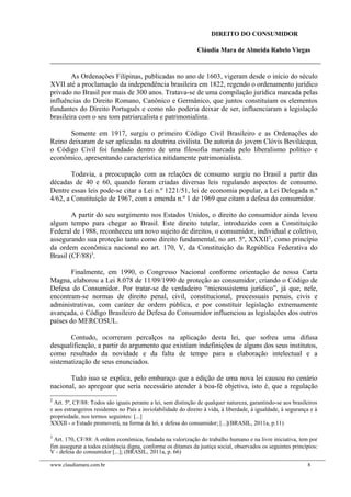 DIREITO DO CONSUMIDOR
Cláudia Mara de Almeida Rabelo Viegas
As Ordenações Filipinas, publicadas no ano de 1603, vigeram desde o início do século
XVII até a proclamação da independência brasileira em 1822, regendo o ordenamento jurídico
privado no Brasil por mais de 300 anos. Tratava-se de uma compilação jurídica marcada pelas
influências do Direito Romano, Canônico e Germânico, que juntos constituíam os elementos
fundantes do Direito Português e como não poderia deixar de ser, influenciaram a legislação
brasileira com o seu tom patriarcalista e patrimonialista.
Somente em 1917, surgiu o primeiro Código Civil Brasileiro e as Ordenações do
Reino deixaram de ser aplicadas na doutrina civilista. De autoria do jovem Clóvis Bevilácqua,
o Código Civil foi fundado dentro de uma filosofia marcada pelo liberalismo político e
econômico, apresentando característica nitidamente patrimonialista.
Todavia, a preocupação com as relações de consumo surgiu no Brasil a partir das
décadas de 40 e 60, quando foram criadas diversas leis regulando aspectos de consumo.
Dentre essas leis pode-se citar a Lei n.º 1221/51, lei de economia popular, a Lei Delegada n.º
4/62, a Constituição de 1967, com a emenda n.º 1 de 1969 que citam a defesa do consumidor.
A partir do seu surgimento nos Estados Unidos, o direito do consumidor ainda levou
algum tempo para chegar ao Brasil. Este direito tutelar, introduzido com a Constituição
Federal de 1988, reconheceu um novo sujeito de direitos, o consumidor, individual e coletivo,
assegurando sua proteção tanto como direito fundamental, no art. 5º, XXXII2
, como princípio
da ordem econômica nacional no art. 170, V, da Constituição da República Federativa do
Brasil (CF/88)3
.
Finalmente, em 1990, o Congresso Nacional conforme orientação de nossa Carta
Magna, elaborou a Lei 8.078 de 11/09/1990 de proteção ao consumidor, criando o Código de
Defesa do Consumidor. Por tratar-se de verdadeiro “microssistema jurídico”, já que, nele,
encontram-se normas de direito penal, civil, constitucional, processuais penais, civis e
administrativas, com caráter de ordem pública, e por constituir legislação extremamente
avançada, o Código Brasileiro de Defesa do Consumidor influenciou as legislações dos outros
países do MERCOSUL.
Contudo, ocorreram percalços na aplicação desta lei, que sofreu uma difusa
desqualificação, a partir do argumento que existiam indefinições de alguns dos seus institutos,
como resultado da novidade e da falta de tempo para a elaboração intelectual e a
sistematização de seus enunciados.
Tudo isso se explica, pelo embaraço que a edição de uma nova lei causou no cenário
nacional, ao apregoar que seria necessário atender à boa-fé objetiva, isto é, que a regulação
2
Art. 5º, CF/88: Todos são iguais perante a lei, sem distinção de qualquer natureza, garantindo-se aos brasileiros
e aos estrangeiros residentes no País a inviolabilidade do direito à vida, à liberdade, à igualdade, à segurança e à
propriedade, nos termos seguintes: [...]
XXXII - o Estado promoverá, na forma da lei, a defesa do consumidor; [...](BRASIL, 2011a, p.11)
3
Art. 170, CF/88: A ordem econômica, fundada na valorização do trabalho humano e na livre iniciativa, tem por
fim assegurar a todos existência digna, conforme os ditames da justiça social, observados os seguintes princípios:
V - defesa do consumidor [...]; (BRASIL, 2011a, p. 66)
www.claudiamara.com.br 8
 