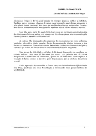 DIREITO DO CONSUMIDOR
Cláudia Mara de Almeida Rabelo Viegas
jurídica das obrigações deveria estar fundada em princípios éticos de lealdade e probidade.
Também, que os contratos bilaterais deveriam prever prestações equivalentes, atendendo o
princípio da justiça contratual, bem como que as cláusulas abusivas seriam nulas. Portanto,
para muitos, eram mudanças de paradigma que impediam o lucro e à boa ordem do mercado.
Sem falar que a partir do século XIX observou-se um movimento constitucionalista
dos direitos econômicos e sociais, pois o exagerado liberalismo passou a ser contornado pelo
sistema que trouxe o modelo social democrata.
Já o século XX, foi marcado pelo surgimento dos novos direitos tais como ambiental,
biodireito, informática, direito espacial, direito da comunicação, direitos humanos, e dos
direitos do consumidor, dentre muitos outros. Decorreram do desenvolvimento tecnológico e
científico que acabou por abarcar áreas de conhecimento nunca antes imaginadas.
Mas, apesar das dificuldades, o Código de Defesa do Consumidor se consolidou no
cenário nacional, como uma lei inovadora que tratava, pela primeira vez, da efetiva
desigualdade existente entre os contratantes, quando de um lado estava quem organiza a
produção de bens e serviços e, de outro, quem deles necessita para a satisfação de carência
pessoal.
Então, a proteção do consumidor se firmou como um direito fundamental já declarado
pela ONU, positivado em nossa Constituição e reconhecido pelos países-membros do
MERCOSUL.
www.claudiamara.com.br 9
 
