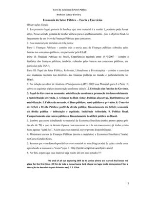 Curso de Economia do Setor Público
Professor Gilmar Ferreira
Economia do Setor Público – Teoria e Exercícios
Observações Gerais:
1. Em primeiro lugar gostaria de lembrar que esse material é a versão 1, portanto pode haver
erros. Nesse sentido gostaria de receber criticas para o aperfeiçoamento , pois o objetivo final é o
lançamento de um livro de Finanças Públicas para concursos.
2. Esse material está dividido em três partes:
Parte I: Finanças Públicas - contêm toda a teoria pura de Finanças públicas cobradas pelas
bancas nos concursos públicos, em particular pela ESAF;
Parte II: Finanças Públicas no Brasil, Experiências recentes entre 1970/2007 - contém o
histórico das finanças públicas, também, cobradas pelas bancas nos concursos públicos, em
particular pela ESAF;
Parte III: Papel do Setor Público, Reformas, Liberalismo e Privatizações – contém o conteúdo
das mudanças recentes nas diretrizes das finanças públicas no mundo e particularmente no
Brasil.
2. Em relação ao edital de Analista e Planejamento (APO) 2009 esse Material, parte I e Parte II,
cobre os seguintes tópicos (numeração conforme edital): 2. Evolução das funções do Governo.
3. Papel do Governo na economia: estabilização econômica, promoção do desenvolvimento
e redistribuição de renda. 4. A função do Bem-Estar. Políticas alocativas, distributivas e de
estabilização. 5. Falhas de mercado. 6. Bens públicos, semi -públicos e privados. 8. Conceito
de Déficit e Dívida Pública; perfil da dívida pública; financiamento do déficit; economia
da dívida pública – tributação e equidade. Incidência tributária. 9. Política fiscal.
Comportamento das contas públicas e financiamento do déficit público no Brasil.
3. Lembro que estou trabalhando no material de Economia Brasileira (tenho pronto apenas pós
década de 70) e que os demais tópicos (macroeconom ia e de microeconomia) já tenho pronto
basta apenas “juntá-los”. Assim que esse material estiver pronto disponibilizarei.
4. Ministrarei cursos de Finanças Públicas (teoria e exercícios) e Economia Brasileira (Teoria)
no Curso Geraldo Goes,
5. Semana que vem devo disponibilizar esse material no meu blog (acabei de criar e ainda estou
aprendendo a manusear a “coisa”) que é:
6. Por fim, espero que esse material seja muito útil em seus estudos!!!!
 