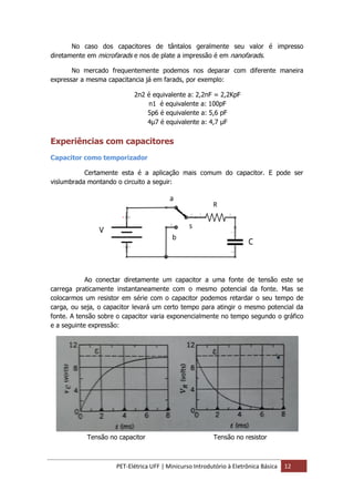 PET-Elétrica UFF | Minicurso Introdutório à Eletrônica Básica 12
No caso dos capacitores de tântalos geralmente seu valor é impresso
diretamente em microfarads e nos de plate a impressão é em nanofarads.
No mercado frequentemente podemos nos deparar com diferente maneira
expressar a mesma capacitancia já em farads, por exemplo:
2n2 é equivalente a: 2,2nF = 2,2KpF
n1 é equivalente a: 100pF
5p6 é equivalente a: 5,6 pF
4µ7 é equivalente a: 4,7 µF
Experiências com capacitores
Capacitor como temporizador
Certamente esta é a aplicação mais comum do capacitor. E pode ser
vislumbrada montando o circuito a seguir:
Ao conectar diretamente um capacitor a uma fonte de tensão este se
carrega praticamente instantaneamente com o mesmo potencial da fonte. Mas se
colocarmos um resistor em série com o capacitor podemos retardar o seu tempo de
carga, ou seja, o capacitor levará um certo tempo para atingir o mesmo potencial da
fonte. A tensão sobre o capacitor varia exponencialmente no tempo segundo o gráfico
e a seguinte expressão:
Tensão no capacitor Tensão no resistor
 