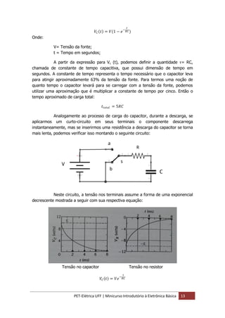 PET-Elétrica UFF | Minicurso Introdutório à Eletrônica Básica 13
𝑉𝐶 𝑡 = 𝑉(1 − 𝑒−
𝑡
𝑅𝐶)
Onde:
V= Tensão da fonte;
t = Tempo em segundos;
A partir da expressão para Vc (t), podemos definir a quantidade τ= RC,
chamada de constante de tempo capacitiva, que possui dimensão de tempo em
segundos. A constante de tempo representa o tempo necessário que o capacitor leva
para atingir aproximadamente 63% da tensão da fonte. Para termos uma noção de
quanto tempo o capacitor levará para se carregar com a tensão da fonte, podemos
utilizar uma aproximação que é multiplicar a constante de tempo por cinco. Então o
tempo aproximado de carga total:
𝑡𝑡𝑜𝑡𝑎𝑙 = 5𝑅𝐶
Analogamente ao processo de carga do capacitor, durante a descarga, se
aplicarmos um curto-circuito em seus terminais o componente descarrega
instantaneamente, mas se inserirmos uma resistência a descarga do capacitor se torna
mais lenta, podemos verificar isso montando o seguinte circuito:
Neste circuito, a tensão nos terminais assume a forma de uma exponencial
decrescente mostrada a seguir com sua respectiva equação:
Tensão no capacitor Tensão no resistor
𝑉𝐶 𝑡 = 𝑉𝑒−
𝑡
𝑅𝐶
 