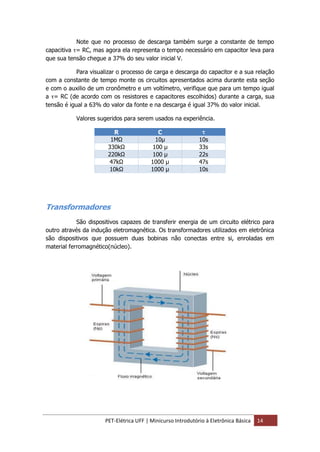 PET-Elétrica UFF | Minicurso Introdutório à Eletrônica Básica 14
Note que no processo de descarga também surge a constante de tempo
capacitiva τ= RC, mas agora ela representa o tempo necessário em capacitor leva para
que sua tensão chegue a 37% do seu valor inicial V.
Para visualizar o processo de carga e descarga do capacitor e a sua relação
com a constante de tempo monte os circuitos apresentados acima durante esta seção
e com o auxilio de um cronômetro e um voltímetro, verifique que para um tempo igual
a τ= RC (de acordo com os resistores e capacitores escolhidos) durante a carga, sua
tensão é igual a 63% do valor da fonte e na descarga é igual 37% do valor inicial.
Valores sugeridos para serem usados na experiência.
R C τ
1MΩ 10µ 10s
330kΩ 100 µ 33s
220kΩ 100 µ 22s
47kΩ 1000 µ 47s
10kΩ 1000 µ 10s
Transformadores
São dispositivos capazes de transferir energia de um circuito elétrico para
outro através da indução eletromagnética. Os transformadores utilizados em eletrônica
são dispositivos que possuem duas bobinas não conectas entre si, enroladas em
material ferromagnético(núcleo).
 