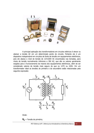 PET-Elétrica UFF | Minicurso Introdutório à Eletrônica Básica 15
A principal aplicação dos transformadores em circuitos elétricos é elevar ou
abaixar a tensão AC em um determinado ponto do circuito. Portanto ele é um
dispositivo indispensável em circuitos de fonte de tensão em equipamentos eletrônicos,
pois ele abaixa o nível de tensão de 127/220V AC encontrados nas tomadas, para
níveis de tensão normalmente inferiores a 30V AC, que são os valores geralmente
exigidos para o funcionamento da maioria dos equipamentos eletrônicos, além de ser
considerado valores de tensão mais seguro do que os 127V ou 220V. Em um
transformador ideal as tensões do primário e do secundário estão relacionadas pela
seguinte expressão:
Onde:
Vp = Tensão do primário;
 