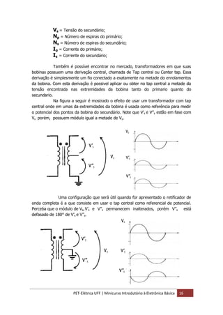 PET-Elétrica UFF | Minicurso Introdutório à Eletrônica Básica 16
Vs = Tensão do secundário;
Np = Número de espiras do primário;
Ns = Número de espiras do secundário;
Ip = Corrente do primário;
Is = Corrente do secundário;
Também é possível encontrar no mercado, transformadores em que suas
bobinas possuem uma derivação central, chamada de Tap central ou Center tap. Essa
derivação é simplesmente um fio conectado a exatamente na metade do enrolamentos
da bobina. Com esta derivação é possivel aplicar ou obter no tap central a metade da
tensão encontrada nas extremidades da bobina tanto do primario quanto do
secundario.
Na figura a seguir é mostrado o efeito de usar um transformador com tap
central onde em umas da extremidades da bobina é usada como referência para medir
o potencial dos pontos da bobina do secundário. Note que V’s e V’’s estão em fase com
Vs porém, possuem módulo igual a metade de Vs.
Uma configuração que será útil quando for apresentado o retificador de
onda completa é a que consiste em usar o tap central como referencial de potencial.
Perceba que o módulo de Vs,V’s e V’’s permanecem inalterados, porém V’’s está
defasado de 180° de V’s e V’’s.
 