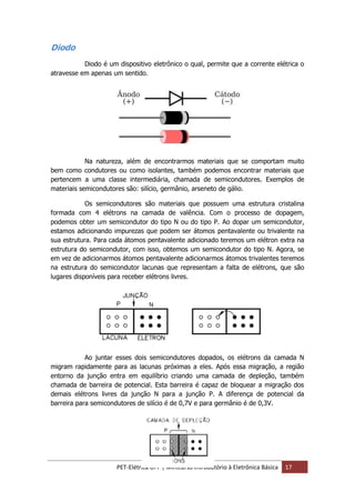 PET-Elétrica UFF | Minicurso Introdutório à Eletrônica Básica 17
Diodo
Diodo é um dispositivo eletrônico o qual, permite que a corrente elétrica o
atravesse em apenas um sentido.
Na natureza, além de encontrarmos materiais que se comportam muito
bem como condutores ou como isolantes, também podemos encontrar materiais que
pertencem a uma classe intermediária, chamada de semicondutores. Exemplos de
materiais semicondutores são: silício, germânio, arseneto de gálio.
Os semicondutores são materiais que possuem uma estrutura cristalina
formada com 4 elétrons na camada de valência. Com o processo de dopagem,
podemos obter um semicondutor do tipo N ou do tipo P. Ao dopar um semicondutor,
estamos adicionando impurezas que podem ser átomos pentavalente ou trivalente na
sua estrutura. Para cada átomos pentavalente adicionado teremos um elétron extra na
estrutura do semicondutor, com isso, obtemos um semicondutor do tipo N. Agora, se
em vez de adicionarmos átomos pentavalente adicionarmos átomos trivalentes teremos
na estrutura do semicondutor lacunas que representam a falta de elétrons, que são
lugares disponíveis para receber elétrons livres.
Ao juntar esses dois semicondutores dopados, os elétrons da camada N
migram rapidamente para as lacunas próximas a eles. Após essa migração, a região
entorno da junção entra em equilíbrio criando uma camada de depleção, também
chamada de barreira de potencial. Esta barreira é capaz de bloquear a migração dos
demais elétrons livres da junção N para a junção P. A diferença de potencial da
barreira para semicondutores de silício é de 0,7V e para germânio é de 0,3V.
 