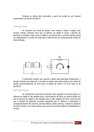 PET-Elétrica UFF | Minicurso Introdutório à Eletrônica Básica 18
Portanto os diodos são construídos a partir da junção de um material
semicondutor do tipo N e do tipo P.
Polarização Direta
Ao conectar uma fonte de tensão como mostra a figura a seguir, esta
fornece energia suficiente para que os elétrons da região N vença a barreira de
potencial e consigam migrar para a região P, permitindo que a corrente elétrica possa
ser estabelecida no circuito de modo que o diodo tenha um comportamento similar de
chave fechada.
É importante lembrar que quando o diodo está polarizado diretamente, e
devido à barreira de potencial, a corrente ao passar pelo diodo produz uma queda de
tensão aproximadamente de 0,7V para os diodos de silício e de 0,3V para os de
germânio.
Polarização Reversa
Se conectarmos uma fonte de tensão como sugerido na próxima figura, os
elétrons da região N são atraídos para o polo positivo da fonte ao mesmo tempo em
que as lacunas da região P são atraídas para o polo negativo da fonte. Isso faz com
que a barreira de potencial aumente impedindo que os elétrons a atravessem e
consequentemente não teremos corrente elétrica. Desta maneira, o diodo se comporta
de forma similar a uma chave aberta, pois nenhuma corrente elétrica é estabelecida no
circuito.
 