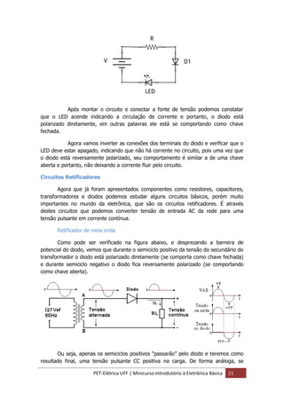 PET-Elétrica UFF | Minicurso Introdutório à Eletrônica Básica 21
Após montar o circuito e conectar a fonte de tensão podemos constatar
que o LED acende indicando a circulação de corrente e portanto, o diodo está
polarizado diretamente, em outras palavras ele está se comportando como chave
fechada.
Agora vamos inverter as conexões dos terminais do diodo e verificar que o
LED deve estar apagado, indicando que não há corrente no circuito, pois uma vez que
o diodo está reversamente polarizado, seu comportamento é similar a de uma chave
aberta e portanto, não deixando a corrente fluir pelo circuito.
Circuitos Retificadores
Agora que já foram apresentados componentes como resistores, capacitores,
transformadores e diodos podemos estudar alguns circuitos básicos, porém muito
importantes no mundo da eletrônica, que são os circuitos retificadores. É através
destes circuitos que podemos converter tensão de entrada AC da rede para uma
tensão pulsante em corrente contínua.
Retificador de meia onda
Como pode ser verificado na figura abaixo, e desprezando a barreira de
potencial do diodo, vemos que durante o semiciclo positivo da tensão do secundário do
transformador o diodo está polarizado diretamente (se comporta como chave fechada)
e durante semiciclo negativo o diodo fica reversamente polarizado (se comportando
como chave aberta).
Ou seja, apenas os semiciclos positivos “passarão” pelo diodo e teremos como
resultado final, uma tensão pulsante CC positiva na carga. De forma análoga, se
 